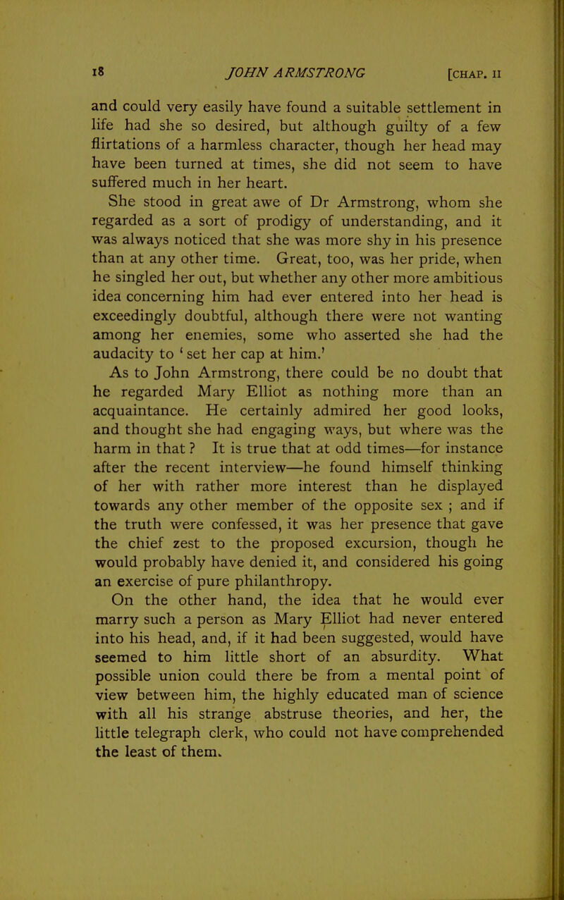 and could very easily have found a suitable settlement in life had she so desired, but although guilty of a few flirtations of a harmless character, though her head may have been turned at times, she did not seem to have suffered much in her heart. She stood in great awe of Dr Armstrong, whom she regarded as a sort of prodigy of understanding, and it was always noticed that she was more shy in his presence than at any other time. Great, too, was her pride, when he singled her out, but whether any other more ambitious idea concerning him had ever entered into her head is exceedingly doubtful, although there were not wanting among her enemies, some who asserted she had the audacity to ' set her cap at him.' As to John Armstrong, there could be no doubt that he regarded Mary Elliot as nothing more than an acquaintance. He certainly admired her good looks, and thought she had engaging ways, but where was the harm in that ? It is true that at odd times—for instance after the recent interview—he found himself thinking of her with rather more interest than he displayed towards any other member of the opposite sex ; and if the truth were confessed, it was her presence that gave the chief zest to the proposed excursion, though he would probably have denied it, and considered his going an exercise of pure philanthropy. On the other hand, the idea that he would ever marry such a person as Mary Elliot had never entered into his head, and, if it had been suggested, would have seemed to him little short of an absurdity. What possible union could there be from a mental point of view between him, the highly educated man of science with all his strange abstruse theories, and her, the httle telegraph clerk, who could not have comprehended the least of them.