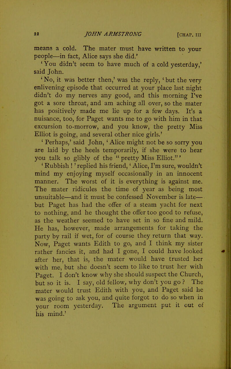 2» JOHN ARMSTRONG [chap. Ill means a cold. The mater must have written to your people—in fact, Alice says she did.' 'You didn't seem to have much of a cold yesterday,' said John. 'No, it was better then,' was the reply, 'but the very enlivening episode that occurred at your place last night didn't do my nerves any good, and this morning I've got a sore throat, and am aching all over, so the mater has positively made me lie up for a few days. It's a nuisance, too, for Paget wants me to go with him in that excursion to-morrow, and you know, the pretty Miss Elliot is going, and several other nice girls.' ' Perhaps,' said John, ' Alice might not be so sorry you are laid by the heels temporarily, if she were to hear you talk so glibly of the  pretty Miss Elliot.' ' Rubbish ! ' replied his friend,' Alice, I'm sure, wouldn't mind my enjoying myself occasionally in an innocent manner. The worst of it is everything is against me. The mater ridicules the time of year as being most unsuitable—and it must be confessed November is late— but Paget has had the offer of a steam yacht for next to nothing, and he thought the offer too good to refuse, as the weather seemed to have set in so fine and mild. He has, however, made arrangements for taking the party by rail if wet, for of course they return that way. Now, Paget wants Edith to go, and I think my sister rather fancies it, and had I gone, I could have looked after her, that is, the mater would have trusted her with me, but she doesn't seem to like to trust her with Paget. I don't know why she should suspect the Church, but so it is. I say, old fellow, why don't you go ? The mater would trust Edith with you, and Paget said he was going to ask you, and quite forgot to do so when in your room yesterday. The argument put it out of his mind.'