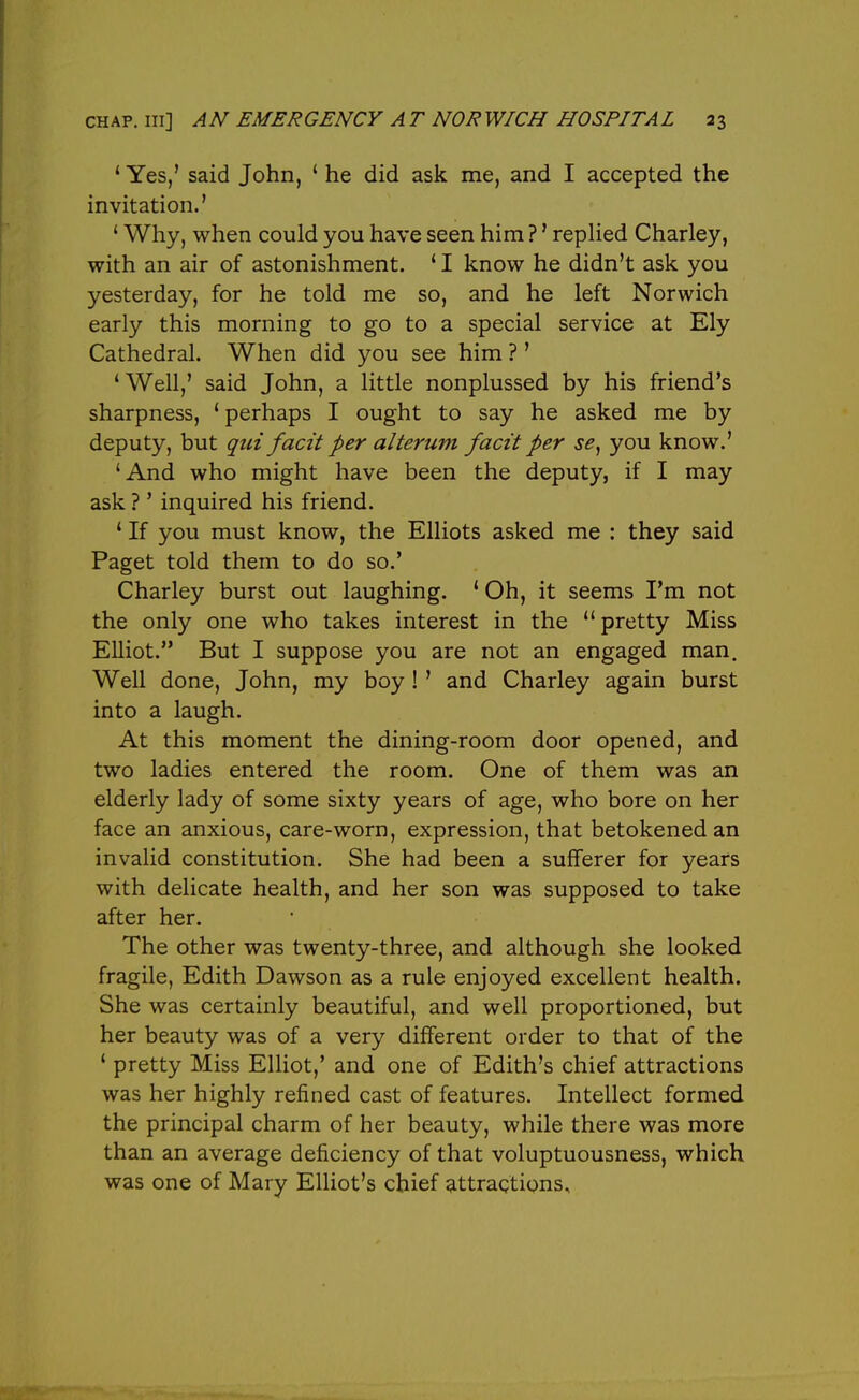 ' Yes,' said John, ' he did ask me, and I accepted the invitation.' ' Why, when could you have seen him ?' repHed Charley, with an air of astonishment. ' I know he didn't ask you yesterday, for he told me so, and he left Norwich early this morning to go to a special service at Ely Cathedral. When did you see him ? ' 'Well,' said John, a little nonplussed by his friend's sharpness, ' perhaps I ought to say he asked me by deputy, but qui facit per alterum facit per se, you know.' 'And who might have been the deputy, if I may ask ? ' inquired his friend. ' If you must know, the Elliots asked me : they said Paget told them to do so.' Charley burst out laughing. ' Oh, it seems I'm not the only one who takes interest in the  pretty Miss Elliot. But I suppose you are not an engaged man. Well done, John, my boy !' and Charley again burst into a laugh. At this moment the dining-room door opened, and two ladies entered the room. One of them was an elderly lady of some sixty years of age, who bore on her face an anxious, care-worn, expression, that betokened an invalid constitution. She had been a sufferer for years with delicate health, and her son was supposed to take after her. The other was twenty-three, and although she looked fragile, Edith Dawson as a rule enjoyed excellent health. She was certainly beautiful, and well proportioned, but her beauty was of a very different order to that of the ' pretty Miss Elliot,' and one of Edith's chief attractions was her highly refined cast of features. Intellect formed the principal charm of her beauty, while there was more than an average deficiency of that voluptuousness, which was one of Mary Elliot's chief attractions.