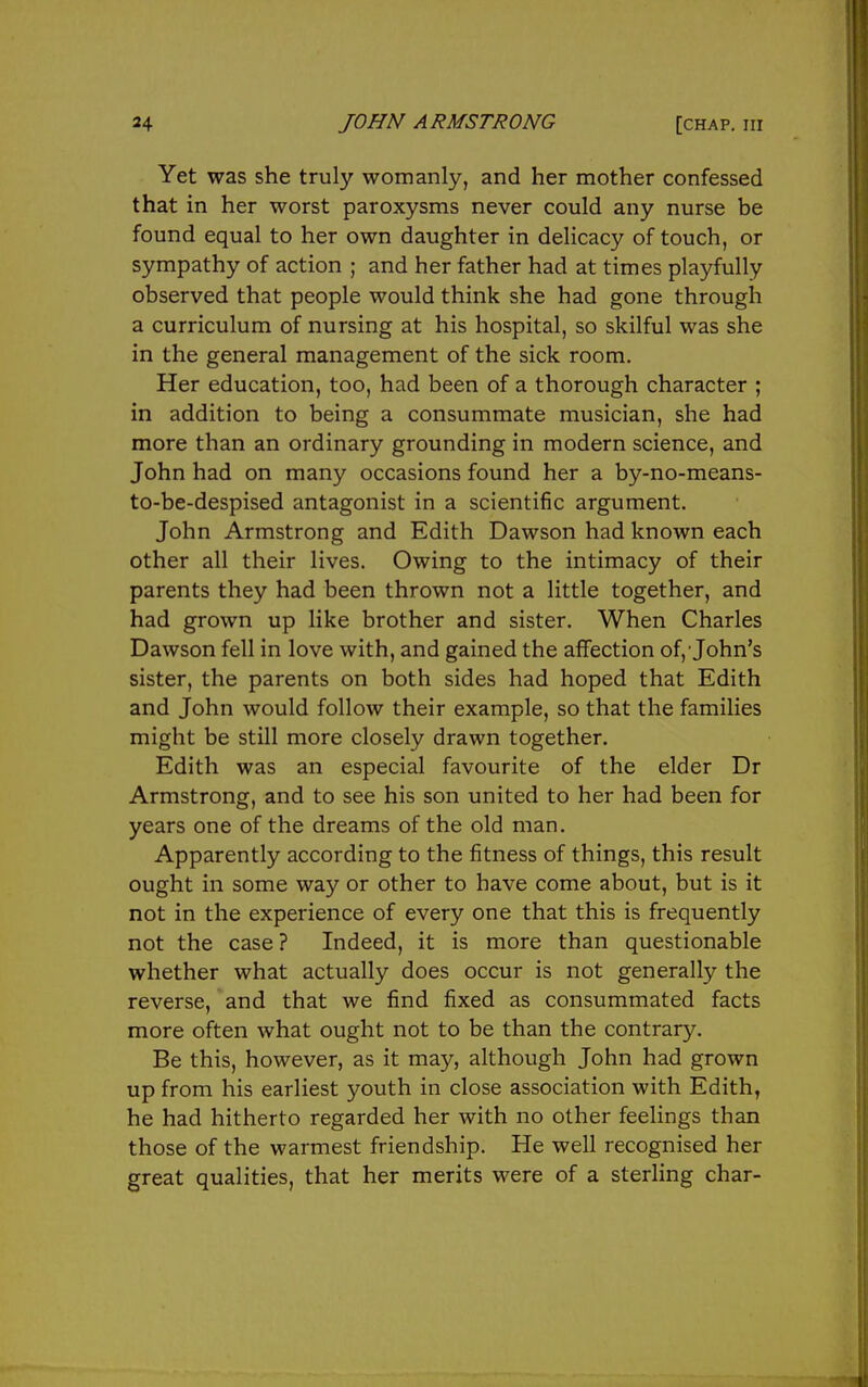 Yet was she truly womanly, and her mother confessed that in her worst paroxysms never could any nurse be found equal to her own daughter in delicacy of touch, or sympathy of action ; and her father had at times playfully observed that people would think she had gone through a curriculum of nursing at his hospital, so skilful was she in the general management of the sick room. Her education, too, had been of a thorough character ; in addition to being a consummate musician, she had more than an ordinary grounding in modern science, and John had on many occasions found her a by-no-means- to-be-despised antagonist in a scientific argument. John Armstrong and Edith Dawson had known each other all their lives. Owing to the intimacy of their parents they had been thrown not a little together, and had grown up like brother and sister. When Charles Dawson fell in love with, and gained the affection of, John's sister, the parents on both sides had hoped that Edith and John would follow their example, so that the families might be still more closely drawn together. Edith was an especial favourite of the elder Dr Armstrong, and to see his son united to her had been for years one of the dreams of the old man. Apparently according to the fitness of things, this result ought in some way or other to have come about, but is it not in the experience of every one that this is frequently not the case ? Indeed, it is more than questionable whether what actually does occur is not generally the reverse, and that we find fixed as consummated facts more often what ought not to be than the contrary. Be this, however, as it may, although John had grown up from his earliest youth in close association with Edith, he had hitherto regarded her with no other feelings than those of the warmest friendship. He well recognised her great qualities, that her merits were of a sterling char-