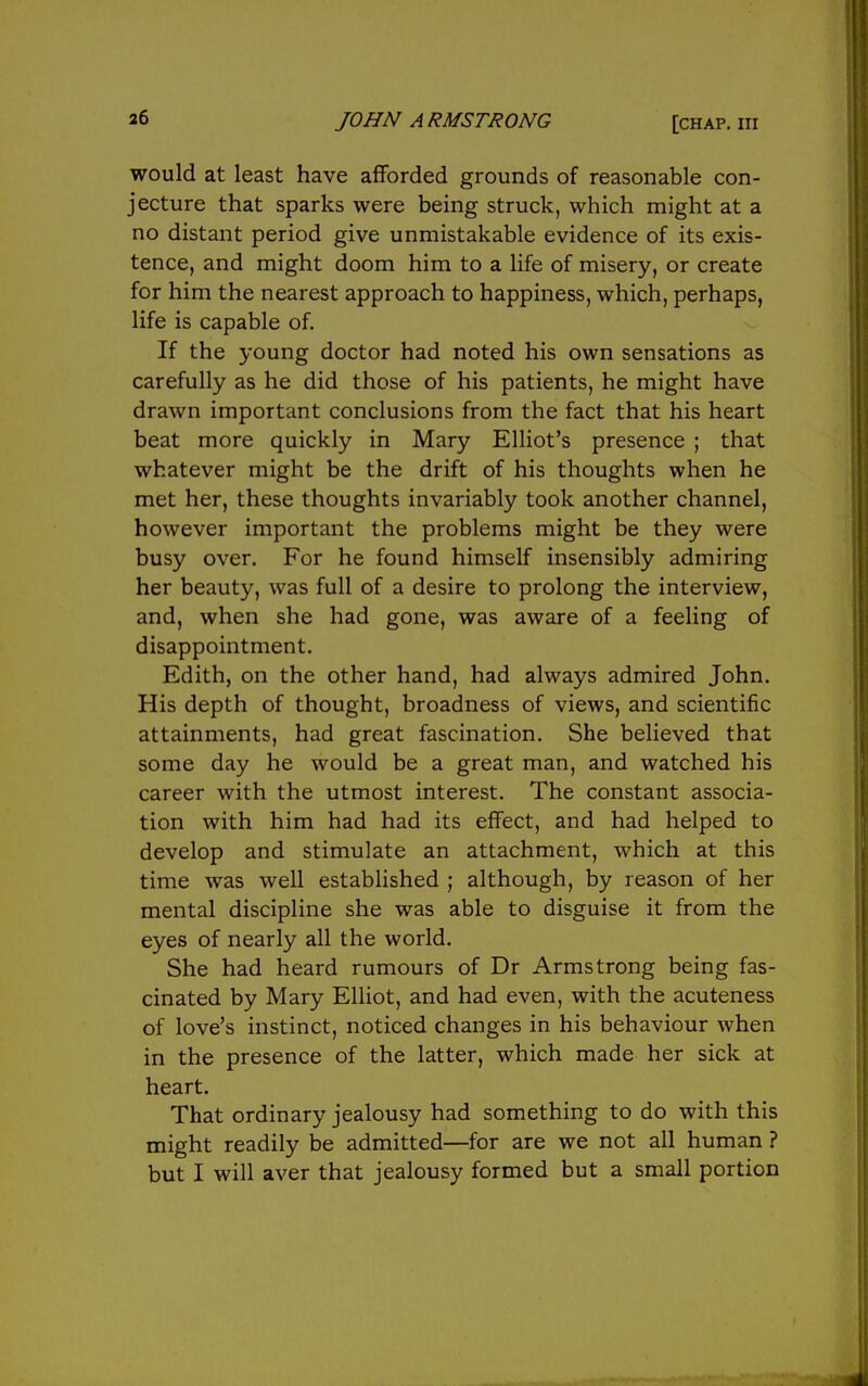 would at least have afforded grounds of reasonable con- jecture that sparks were being struck, which might at a no distant period give unmistakable evidence of its exis- tence, and might doom him to a life of misery, or create for him the nearest approach to happiness, which, perhaps, life is capable of If the young doctor had noted his own sensations as carefully as he did those of his patients, he might have drawn important conclusions from the fact that his heart beat more quickly in Mary Elliot's presence ; that whatever might be the drift of his thoughts when he met her, these thoughts invariably took another channel, however important the problems might be they were busy over. For he found himself insensibly admiring her beauty, was full of a desire to prolong the interview, and, when she had gone, was aware of a feeling of disappointment. Edith, on the other hand, had always admired John. His depth of thought, broadness of views, and scientific attainments, had great fascination. She believed that some day he would be a great man, and watched his career with the utmost interest. The constant associa- tion with him had had its effect, and had helped to develop and stimulate an attachment, which at this time was well established ; although, by reason of her mental discipline she was able to disguise it from the eyes of nearly all the world. She had heard rumours of Dr Armstrong being fas- cinated by Mary Elliot, and had even, with the acuteness of love's instinct, noticed changes in his behaviour when in the presence of the latter, which made her sick at heart. That ordinary jealousy had something to do with this might readily be admitted—for are we not all human ? but I will aver that jealousy formed but a small portion