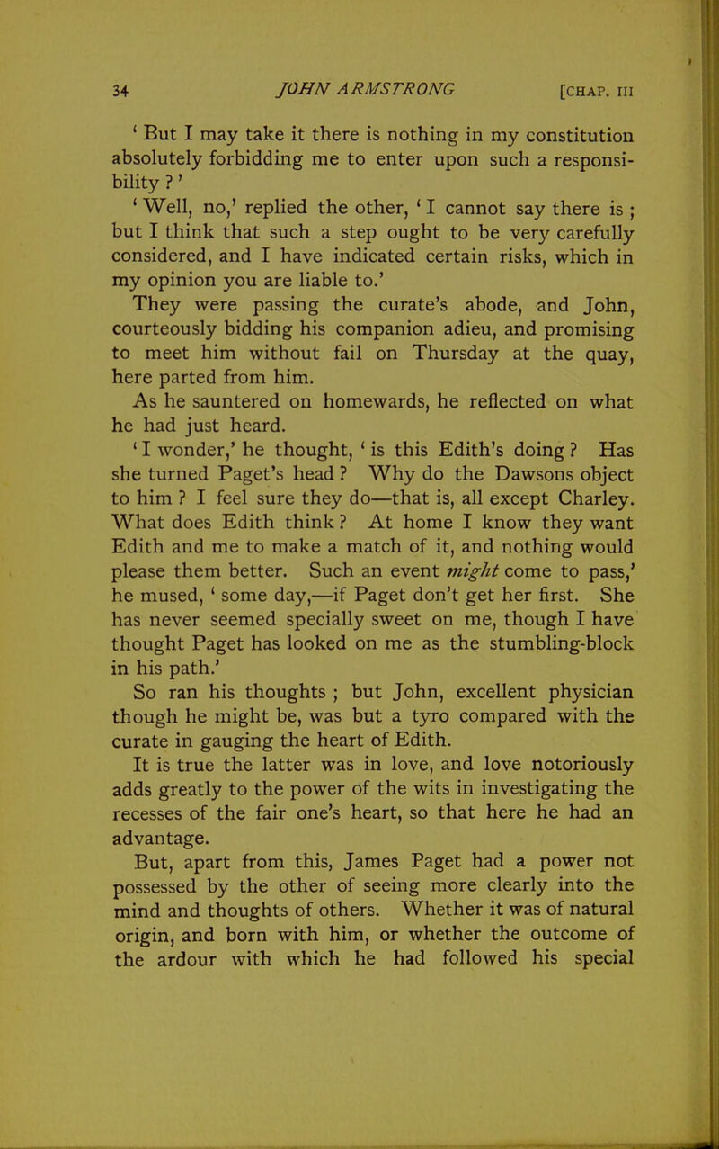 ' But I may take it there is nothing in my constitution absolutely forbidding me to enter upon such a responsi- bility ?' ' Well, no,' replied the other, ' I cannot say there is ; but I think that such a step ought to be very carefully considered, and I have indicated certain risks, which in my opinion you are liable to.' They were passing the curate's abode, and John, courteously bidding his companion adieu, and promising to meet him without fail on Thursday at the quay, here parted from him. As he sauntered on homewards, he reflected on what he had just heard. ' I wonder,' he thought, ' is this Edith's doing ? Has she turned Paget's head ? Why do the Dawsons object to him ? I feel sure they do—that is, all except Charley. What does Edith think ? At home I know they want Edith and me to make a match of it, and nothing would please them better. Such an event might come to pass,' he mused, ' some day,—if Paget don't get her first. She has never seemed specially sweet on me, though I have thought Paget has looked on me as the stumbling-block in his path.' So ran his thoughts ; but John, excellent physician though he might be, was but a tyro compared with the curate in gauging the heart of Edith. It is true the latter was in love, and love notoriously adds greatly to the power of the wits in investigating the recesses of the fair one's heart, so that here he had an advantage. But, apart from this, James Paget had a power not possessed by the other of seeing more clearly into the mind and thoughts of others. Whether it was of natural origin, and born with him, or whether the outcome of the ardour with which he had followed his special