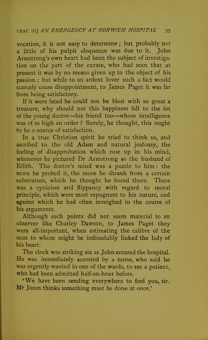 vocation, it is not easy to determine ; but probably not a little of his pulpit eloquence was due to it. John Armstrong's own heart had been the subject of investiga- tion on the part of the curate, who had seen that at present it was by no means given up to the object of his passion ; but while to an ardent lover such a fact would scarcely cause disappointment, to James Paget it was far from being satisfactory. If it were fated he could not be blest with so great a treasure, why should not this happiness fall to the lot of the young doctor—his friend too—whose intelligence was of so high an order ? Surely, he thought, this ought to be a source of satisfaction. In a true Christian spirit he tried to think so, and ascribed to the old Adam and natural jealousy, the feeling of disapprobation which rose up in his mind, whenever he pictured Dr Armstrong as the husband of Edith. The doctor's mind was a puzzle to him : the more he probed it, the more he shrank from a certain substratum, which he thought he found there. There was a cynicism and flippancy with regard to moral principle, which were most repugnant to his nature, and against which he had often inveighed in the course of his arguments. Although such points did not seem material to an observer like Charley Dawson, to James Paget they were all-important, when estimating the calibre of the man to whom might be indissolubly linked the lady of his heart. The clock was striking six as John entered the hospital. He was immediately accosted by a nurse, who said he was urgently wanted in one of the wards, to see a patient, who had been admitted half-an-hour before. •We have been sending everywhere to find you, sir. Mr Jones thinks something must be done at once.'