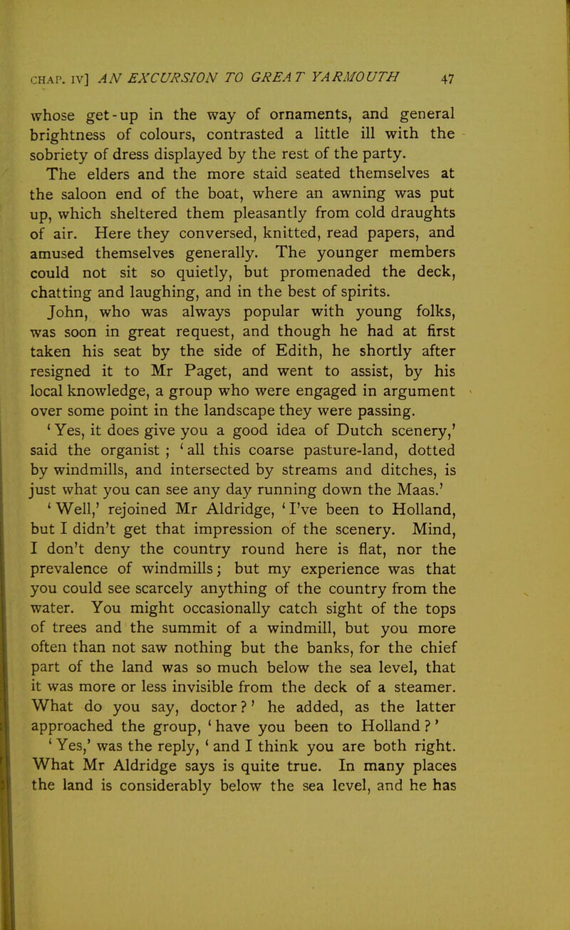 whose get-up in the way of ornaments, and general brightness of colours, contrasted a little ill with the sobriety of dress displayed by the rest of the party. The elders and the more staid seated themselves at the saloon end of the boat, where an awning was put up, which sheltered them pleasantly from cold draughts of air. Here they conversed, knitted, read papers, and amused themselves generally. The younger members could not sit so quietly, but promenaded the deck, chatting and laughing, and in the best of spirits. John, who was always popular with young folks, was soon in great request, and though he had at first taken his seat by the side of Edith, he shortly after resigned it to Mr Paget, and went to assist, by his local knowledge, a group who were engaged in argument over some point in the landscape they were passing. ' Yes, it does give you a good idea of Dutch scenery,' said the organist ; ' all this coarse pasture-land, dotted by windmills, and intersected by streams and ditches, is just what you can see any day running down the Maas.' ' Well,' rejoined Mr Aldridge, * I've been to Holland, but I didn't get that impression of the scenery. Mind, I don't deny the country round here is flat, nor the prevalence of windmills; but my experience was that you could see scarcely anything of the country from the water. You might occasionally catch sight of the tops of trees and the summit of a windmill, but you more often than not saw nothing but the banks, for the chief part of the land was so much below the sea level, that it was more or less invisible from the deck of a steamer. What do you say, doctor ?' he added, as the latter approached the group, ' have you been to Holland ? * ' Yes,' was the reply, ' and I think you are both right. What Mr Aldridge says is quite true. In many places the land is considerably below the sea level, and he has