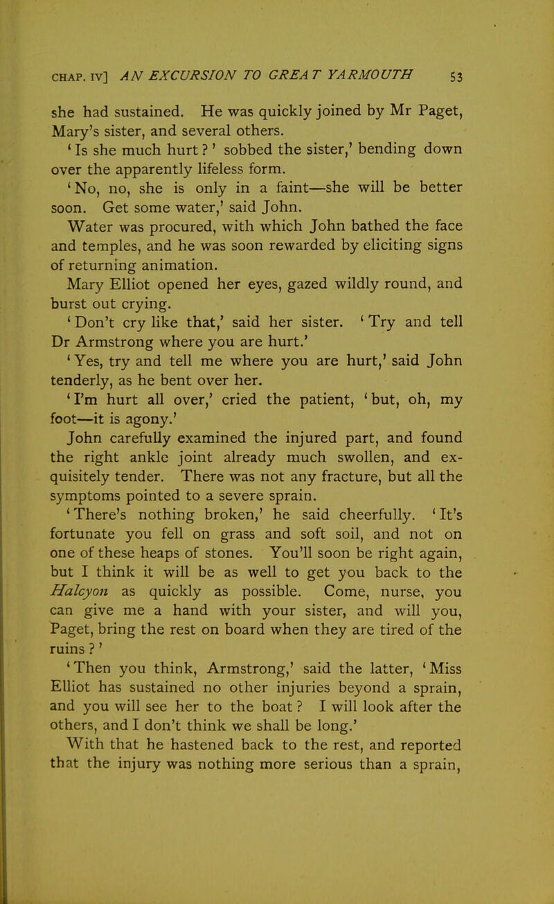 she had sustained. He was quickly joined by Mr Paget, Mary's sister, and several others. * Is she much hurt ?' sobbed the sister,' bending down over the apparently lifeless form. ' No, no, she is only in a faint—she will be better soon. Get some water,' said John. Water was procured, with which John bathed the face and temples, and he was soon rewarded by eliciting signs of returning animation. Mary Elliot opened her eyes, gazed wildly round, and burst out crying. ' Don't cry like that,' said her sister. ' Try and tell Dr Armstrong where you are hurt.' ' Yes, try and tell me where you are hurt,' said John tenderly, as he bent over her. * I'm hurt all over,' cried the patient, ' but, oh, my foot—it is agony.' John carefully examined the injured part, and found the right ankle joint already much swollen, and ex- quisitely tender. There was not any fracture, but all the symptoms pointed to a severe sprain. ' There's nothing broken,' he said cheerfully. * It's fortunate you fell on grass and soft soil, and not on one of these heaps of stones. You'll soon be right again, but I think it will be as well to get you back to the Halcyon as quickly as possible. Come, nurse, you can give me a hand with your sister, and will you, Paget, bring the rest on board when they are tired of the ruins ?' 'Then you think, Armstrong,' said the latter, 'Miss Elliot has sustained no other injuries beyond a sprain, and you will see her to the boat ? I will look after the others, and I don't think we shall be long.' With that he hastened back to the rest, and reported that the injury was nothing more serious than a sprain,