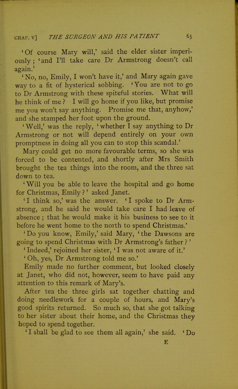 'Of course Mary will,' said the elder sister imperi- ously; 'and I'll take care Dr Armstrong doesn't call again.' ' No, no, Emily, I won't have it,' and Mary again gave way to a fit of hysterical sobbing. ' You are not to go to Dr Armstrong with these spiteful stories. What will he think of me ? I will go home if you like, but promise me you won't say anything. Promise me that, anyhow/ and she stamped her foot upon the ground. ' Well,' was the reply, ' whether I say anything to Dr Armstrong or not will depend entirely on your own promptness in doing all you can to stop this scandal.' Mary could get no more favourable terms, so she was forced to be contented, and shortly after Mrs Smith brought the tea things into the room, and the three sat down to tea. ' Will you be able to leave the hospital and go home for Christmas, Emily ? ' asked Janet. ' I think so,' was the answer. ' I spoke to Dr Arm- strong, and he said he would take care I had leave of absence ; that he would make it his business to see to it before he went home to the north to spend Christmas.' ' Do you know, Emily,' said Mary, ' the Dawsons are going to spend Christmas with Dr Armstrong's father ? ' 'Indeed,' rejoined her sister, 'I was not aware of it.' ' Oh, yes, Dr Armstrong told me so.' Emily made no further comment, but looked closely at Janet, who did not, however, seem to have paid any attention to this remark of Mary's. After tea the three girls sat together chatting and doing needlework for a couple of hours, and Mary's good spirits returned. So much so, that she got talking to her sister about their home, and the Christmas they hoped to spend together. ' I shall be glad to see them all again,' she said. ' Do E