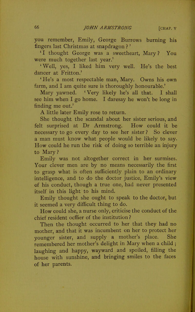 you remember, Emily, George Burrows burning his fingers last Christmas at snapdragon ? ' ' I thought George was a sweetheart, Mary ? You were much together last year.' 'Well, yes, I liked him very well. He's the best dancer at Fritton.' * He's a most respectable man, Mary. Owns his own farm, and I am quite sure is thoroughly honourable.' Mary yawned. ' Very likely he's all that. I shall see him when I go home. I daresay he won't be long in finding me out.' A little later Emily rose to return. She thought the scandal about her sister serious, and felt surprised at Dr Armstrong. How could it be necessary to go every day to see her sister ? So clever a man must know what people would be likely to say. How could he run the risk of doing so terrible an injury to Mary? Emily was not altogether correct in her surmises. Your clever men are by no means necessarily the first to grasp what is often suflSciently plain to an ordinary intelligence, and to do the doctor justice, Emily's view of his conduct, though a true one, had never presented itself in this light to his mind. Emily thought she ought to speak to the doctor, but it seemed a very difficult thing to do. How could she, a nurse only, criticise the conduct of the chief resident ocffier of the institution ? Then the thought occurred to her that they had no mother, and that it was incumbent on her to protect her younger sister, and supply a mother's place. She remembered her mother's delight in Mary when a child ; laughing and happy, wayward and spoiled, filling the house with sunshine, and bringing smiles to the faces of her parents.