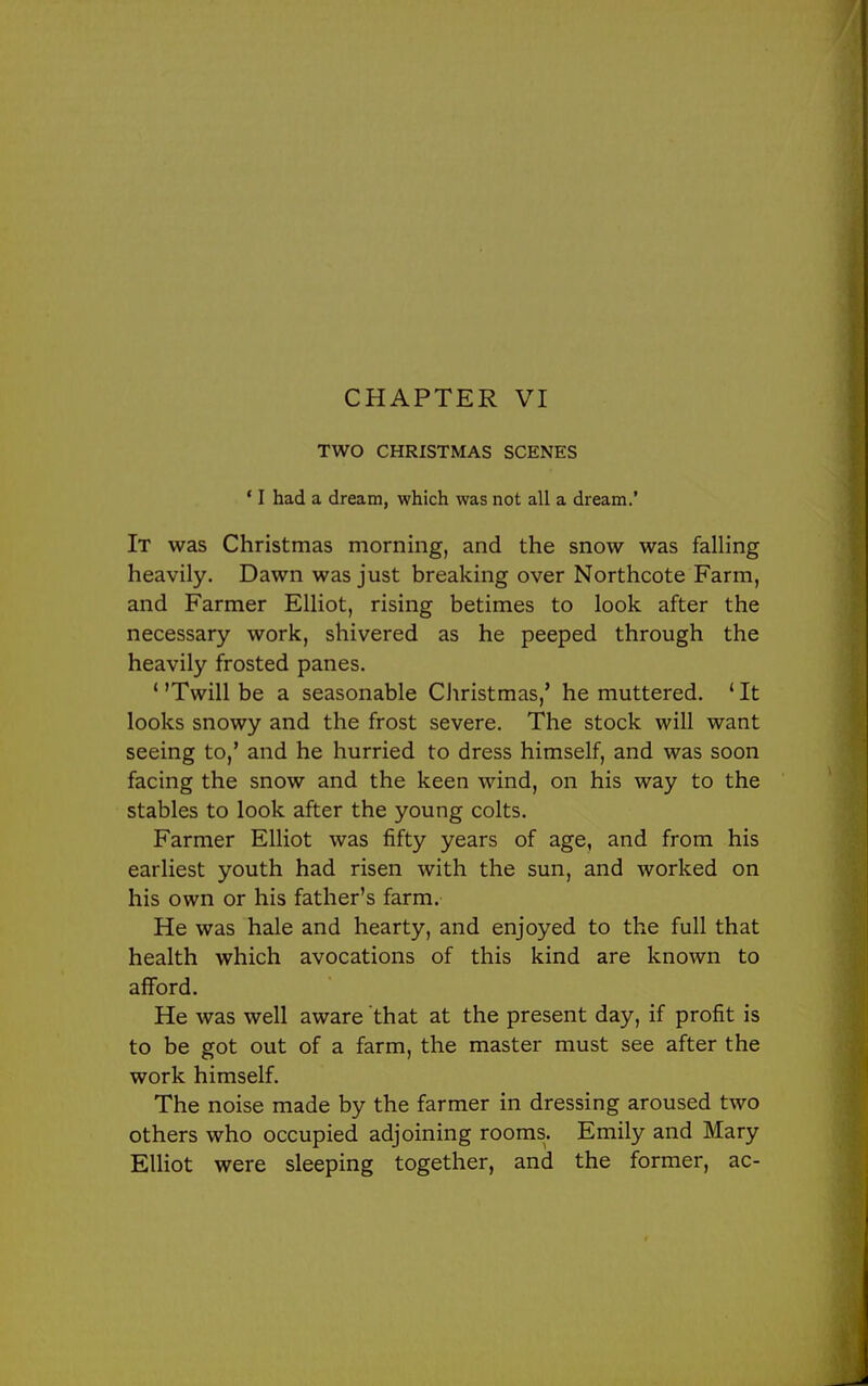 CHAPTER VI TWO CHRISTMAS SCENES ' I had a dream, which was not all a dream.' It was Christmas morning, and the snow was falling heavily. Dawn was just breaking over Northcote Farm, and Farmer Elliot, rising betimes to look after the necessary work, shivered as he peeped through the heavily frosted panes. ' 'Twill be a seasonable CJiristmas,' he muttered. ' It looks snowy and the frost severe. The stock will want seeing to,' and he hurried to dress himself, and was soon facing the snow and the keen wind, on his way to the stables to look after the young colts. Farmer Elliot was fifty years of age, and from his earliest youth had risen with the sun, and worked on his own or his father's farm. He was hale and hearty, and enjoyed to the full that health which avocations of this kind are known to afford. He was well aware that at the present day, if profit is to be got out of a farm, the master must see after the work himself. The noise made by the farmer in dressing aroused two others who occupied adjoining rooms. Emily and Mary Elliot were sleeping together, and the former, ac-