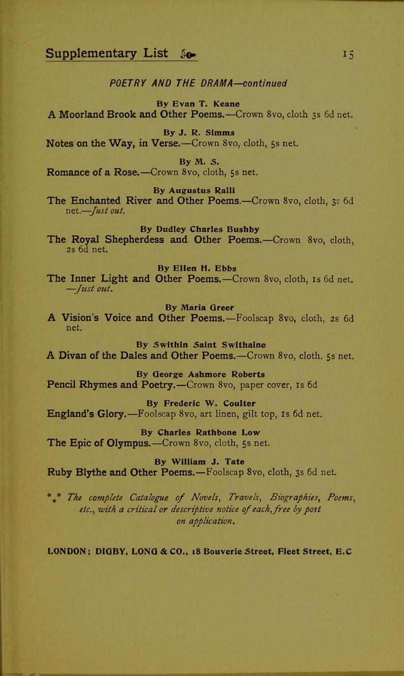POETRY AND THE DRAMA—continued By Evan T. Keane A Moorland Brook and Other Poems.—Crown 8vo, cloth 3s 6d net. By J. R. Simms Notes on the Way, in Verse.—Crown 8vo, cloth, 5s net. By M. 5. Romance of a Rose.—Crown 8vo, cloth, 5s net. By Augustus Rail! The Enchanted River and Other Poems.—Crown 8vo, cloth, 3s 6d net.—-Just out. By Dudley Charles Bushby The Royal Shepherdess and Other Poems.—Crown 8vo, cloth, 2s 6d net. By Ellen H. Ebbs The Inner Light and Other Poems.—Crown 8vo, cloth, is 6d net. —Just out. By Maria Greer A Vision's Voice and Other Poems.—Foolscap 8vo, cloth, 2s 6d net. By 5within Saint Switliaine A Divan of the Dales and Other Poems.—Crown 8vo, cloth. 5s net. By Qeorge Aslimore Roberts Pencil Rhymes and Poetry.—Crown 8vo, paper cover, is 6d By Frederic W. Coulter England's Glory.—Foolscap 8vo, art linen, gilt top, is 6d net. By Charles Rathbone Low The Epic of Olympus.—Crown 8vo, cloth, 5s net. By William J. Tate Ruby Blythe and Other Poems.—Foolscap 8vo, cloth, 3s 6d net. The complete Catalogue of Novels, Travels, Biographies^ Poems, etc., with a critical or descriptive notice of each,free by post on application. LONDON: DIQBY, LONG & CO., 18 Bouverle Street, Fleet Street, B.C