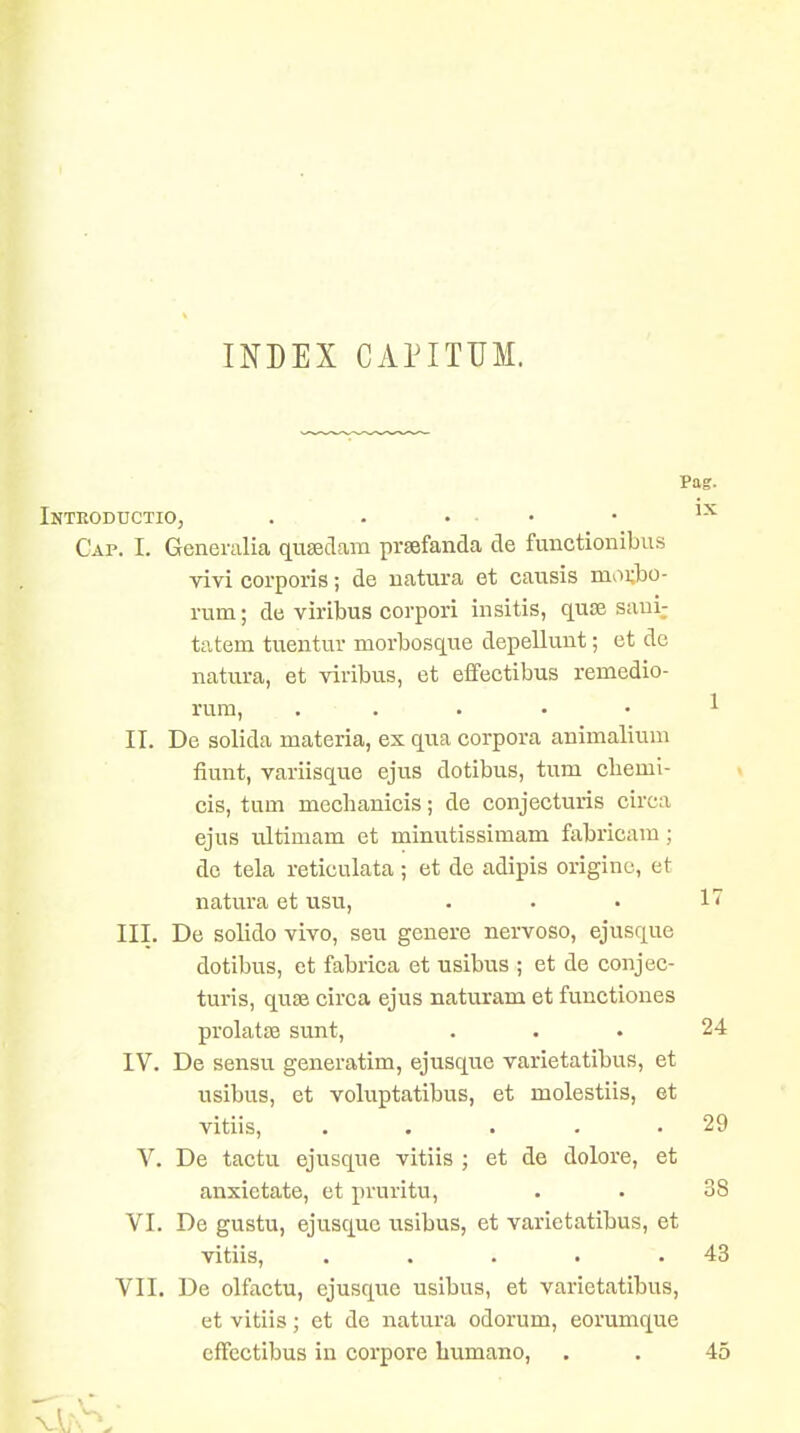 Pag. Intkoductio, . . ... . 1-^ Cap. I. Generalia quseclam prsefanda de functionibus vivi corporis; de uatura et causis morbo- rum; de virilbus corpori insitis, quse saui; tatem tueutur morbosque depellunt; et de natura, et viribus, et eifectibus remedio- rum, . . . . • 1 II. De solida materia, ex qua corpora animaliuni fiunt, variisque ejus dotibus, tum cbemi- cis, tum mechanicis; de conjecturis circa ejus ultimam et minutissimam fabricam ; de tela reticulata ; et de adipis originc, et natura et usu, . • • 1' III. De solido vivo, seu genere nervoso, ejusque dotibus, et fabrica et usibus ; et de conjec- turis, quse circa ejus naturam et functiones prolatse sunt, ... 24 IV. De sensu generatim, ejusque varietatibus, et usibus, et voluptatibus, et molestiis, et vitiis, . . . . .29 V. De tactu ejusque vitiis ; et de dolore, et anxietate, et pruritu, . • 38 VI. De gustu, ejusquc usibus, et varietatibus, et vitiis, . . . . .43 VII. De olfactu, ejusque usibus, et varietatibus, et vitiis; et de natura odorum, eorumque cfFcctibus in corpore humano, . . 45