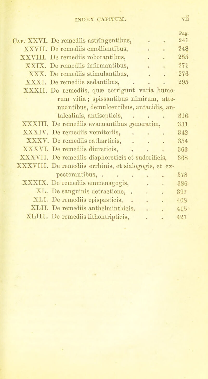 Pag. Cap. XXVI. De remediis astrlngentibus, . . 241 XXVII. De i-cmediis emoUientibus, . . 248 XXVIII. De remediis roborantibus, . . 255 XXIX. De remediis infirmantibus, . . 271 XXX. De remediis stimulantibus, . . 276 XXXI. De remediis sedantibus, . . . 295 XXXII. De remediis, quae corrigunt varia humo- rum vitia; spissantibus nimirum, atte- nuantibus, demulcentibus, antacidis, an- talcalinis, antisepticis, . . . 316 XXXIII. De remediis evacuantibus generatim, 331 XXXIV. De remediis vomitoriis, . . . 342 XXXV. De remediis catharticis, . . . 354 XXXVI. De remediis diureticis, . . . 363 XXXVII. De remediis diaphoreticis et sudorificis, 368 XXXVIII. De remediis errhinis, et sialogogis, et es- pectorantibus, 378 XXXIX. De remediis eramenagogis, . . 386 XL. De sanguinis detractione, . . . 397 XLI. De remediis epispasticis, . . . 408 XLII. De remediis anthelmintliicis, . . 415 XLIII. De remediis lithontripticis, . . 421