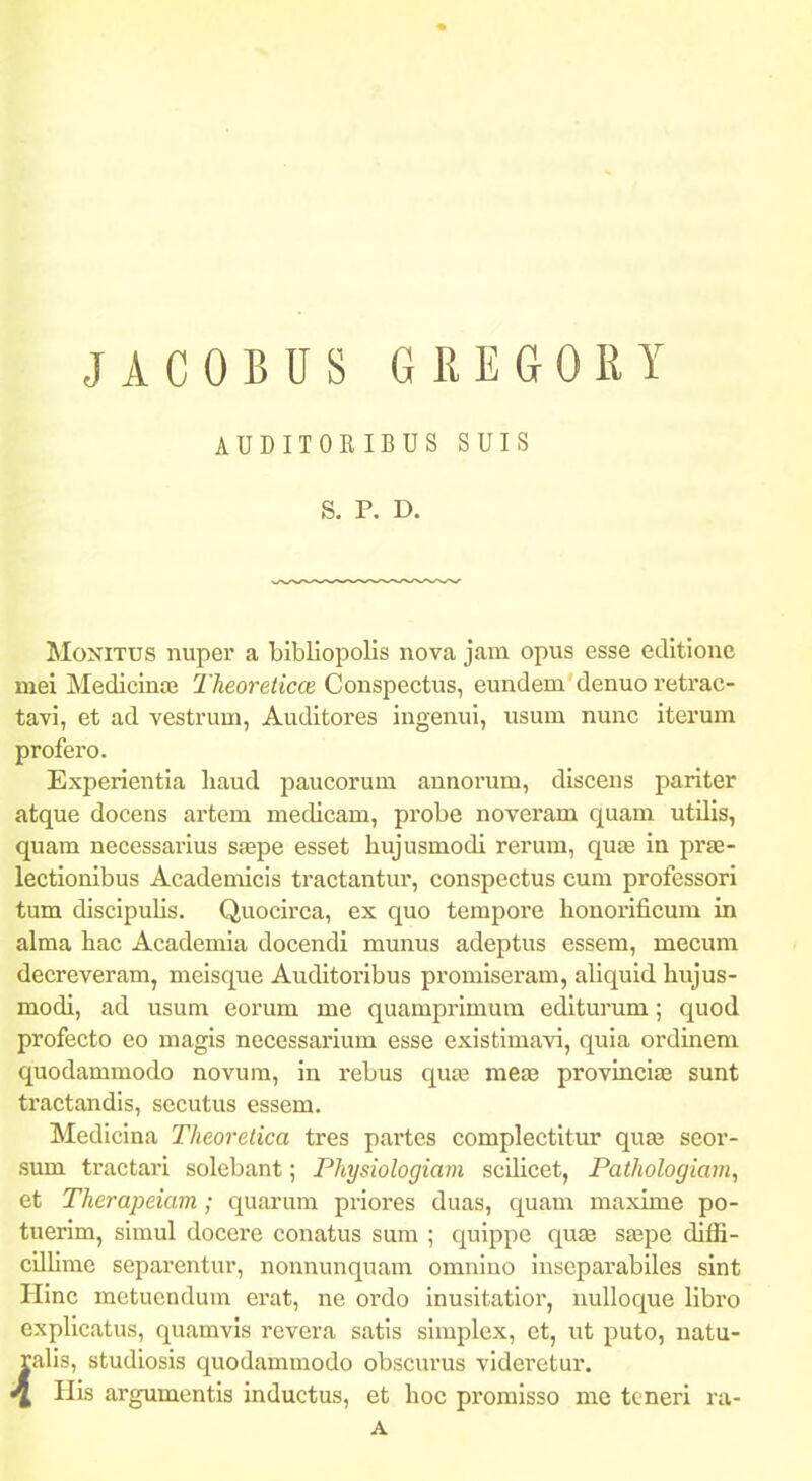 JACOBUS GREGORY AUDITORIBUS SUIS S. P. D. MoNiTUS nuper a bibliopolis nova jam opus esse editione mei Medicinoe Theoreticce Conspectus, eundem denuo retrac- tavi, et ad vestrum, Auditores ingenui, usum nunc iterum profero. Experientia liaud paucorum annorum, discens pariter atque docens artem medicam, probe noveram quam utUis, quam necessarius sfepe esset liujusmodi rerum, qute ia prje- lectionibus Academicis tractantur, conspectus cum professori tum discipulis. Quocirca, ex quo tempore honorificum in alma hac Academia docendi munus adeptus essem, mecum decreveram, meisque Auditoribus proniiseram, aliquid hujus- modi, ad usum eorum me quamprimum editurum; quod profecto eo magis necessarium esse existimavi, quia oi'dmem quodammodo novum, in rebus quaj me£e provincias sunt tractandis, secutus essem. Medicina Theoretica tres partes complectitur qua3 seor- .sum tractari solebant; Physiologiam scilicet, Pathologiam, et Therapeiam; quarum priores duas, quam maxime po- tuerim, simul docei'e conatus sura ; quippe quae saspe diffi- cilUme separentur, nonnunquam omnino inseparabiles sint Hinc motucndum crat, ne ordo inusitatior, nulloque libro explicatus, quamvis rcvera satis siraplex, et, ut puto, natu- ralis, studiosis quodammodo obscurus videretur. ^ His argumentis inductus, et hoc promisso me toneri ra- A