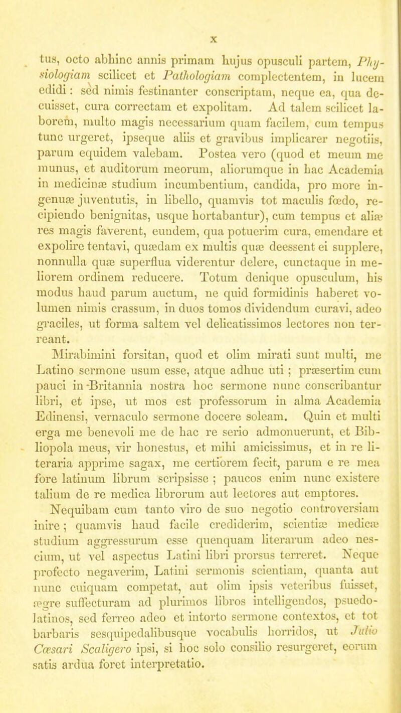 tus, octo abhinc annis primam Uujus opusculi partcm, Phy- ■siologiam scilicet ct PatJtologiam complectentem, in luceui edidi: sed nimis festinanter conscriptam, neque ea, qua dc- cuisset, cura correctam et expolitam. Ad talem scilicet la- borefn, multo magis necessarium quam facilem, cum tempus tunc urgeret, ipseque allis et gravibus implicarer negotiis, parum cquidem valebam. Postea vero (quod et meum me munus, et auditoi'um meorum, aliorumque in hac Academia in medicina3 studium incumbentium, candida, pro more in- genuas juventutis, in libello, quamvis tot maculis foedo, re- cipiendo benig-nitas, usque hortabantur), cum tempus et aVix ves magis faverent, euiidem, qua potuerim cura, emendare et expolire tentavi, qua;dam ex multis qua; deessent ei supplerc, nonnulla qusz superllua viderentur delere, cunctaque in me- liorem ordinem reducere. Totum denique opusculum, his modus haud parum auctum, ue quid formitlinis haberet vo- lumen nimis crassum, in duos tomos di^idendum curavi, adeo gi'aciles, ut forma saltem vel deUcatissimos lectores non ter- reant. Mirablmini forsltan, quod et olim mirati suut multi, me Latino sermone usum esse, atque adhuc uti ; praesertim cuui pauci in-Britannia nostra hoc sermone nunc conscribantur libri, et ipse, ut mos est professorum in alma Academia Edinensi, vernaculo sei-mone docere soleam. Quin et multi erga me benevoli me de hac re seiio admonuerunt, et Bib- liopola meus, vir honestus, et mihi amicissimus, et in re li- teraria apprime sagax, me certiorem fecit, parum e re mea fore latinum librum scripsisse ; paucos euim mmc existero talium de re medica librorum aut lectores aut emptores. Nequibam cum tanto vlro de suo negotio coiitroversiam inire; quamvls haud facile credlderim, scientia; medica- studium aggi-essurum esse quenquam Hteraiiun adeo nes- cium, ut vel aspectus Latini libri prorsus terreret. Nequc profecto negaverim, Latiui scrmonis scientiam, quanta aut iiunc culquam competat, aut oHm ipsis veteribus fuisset, rpgre sufrecturam ad plurimos libros intclligendos, psuedo- latinos, sed ferreo adco et intorto sermone contextos, ct tot barbaris sesquipedalibusque vocabulis homdos, ut Jiilio Casari Scaligero ipsi, si hoc solo consilio resurgeret, eorum satis ardua forct interpretatlo.