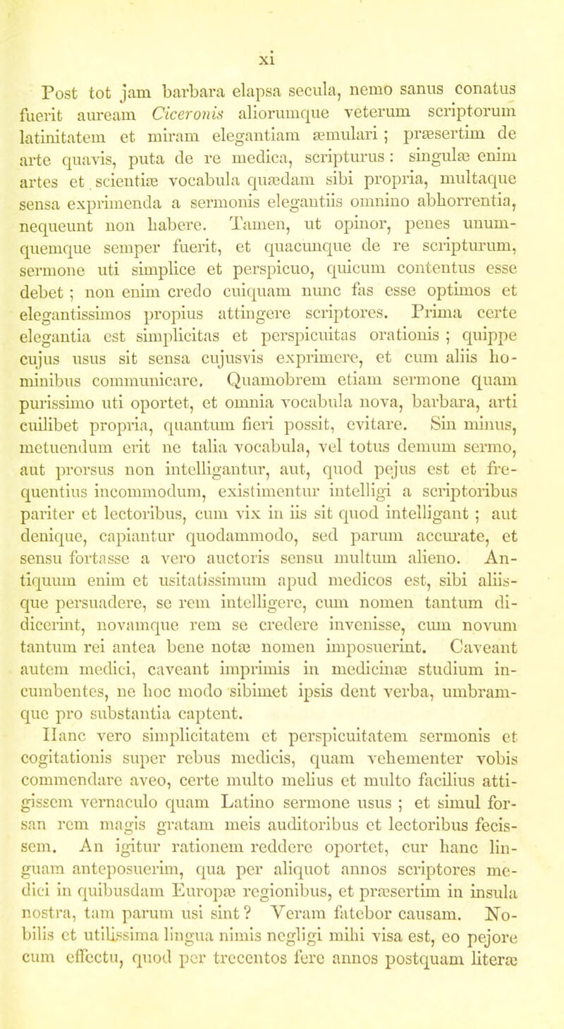 Post tot jam barbara elapsa secula, nemo saniis conatus fuerit am-eam Ciceroiiis aliorumque veterum scriptorum latinitatem et miram elegantiam Eemulari ; prfesertim de arte quavis, puta de re medica, scriptm-us : singula3 enim artes et scientife vocabula qufedam sibi propria, multacpie sensa exprimenda a sermonis elegantiis omnino abliorrentia, nequeunt non liabere. Tamen, ut opinor, peues unum- quemque semper fuerit, et quacunque de re scriptm-um, sermone uti simplice et perspicuo, quicum contentus esse debet; non enim credo cuic[uam nunc fas esse optimos et elegantissimos propius attingcre sci-iptores. Prima certe elegantia est simplicitas et perspicuitas orationis ; quippe cujus usus sit sensa cujusvis exprimere, et cum aliis ho- minibus communicare, Quamobrem etiam sermone quam purisskno uti oportet, et omnia yocabula nova, barbara, arti cuilibet propria, qiiantum fieri possit, evitare. Sin miiuis, metuendum erit ne talia vocabula, vel totus demum sermo, aut prorsus non intelligantur, aut, quod pejus cst et fi'e- Cj[uentius incommodum, existimentur intelligi a scriptoribus pariter et lectoribus, cum vix iii iis sit quod intelligant ; aut denif[ue, capiantur quodammodo, sed parum accm^ate, et sensu fortasse a vero auctoris sensu multimi alieno. An- tiquum enim et usitatissimum apud medicos est, sibi aliis- que persuadere, se rem intelligere, cum nomen tantum di- dicerint, novamque rem se credere invenisse, cum novum tantum rei antea bene notaj nomen imposueiTint. Caveant auteni medici, caveant imprimis in medicinaB studium in- cumbentes, ne hoc modo sibimet ipsis dent verba, umbram- cjue pro substantia captent. Ilanc vero simplicitatem et perspicuitatem sermonis et cogitationis super i-ebus mcdicis, quam vehementer vobis commendare aveo, certe raulto melius et multo facUius atti- gisscm vernaculo quam Latino sermone usus ; et simul for- san rem magis gratam meis auditoribus ct lectoribus fecis- scm. An igitur rationem reddcre oportet, cur hanc lin- guam anteposuerim, qua per ahquot annos scriptores me- dici in fj[uibusdam Europa; rcgionibus, et pra^scrtim in insula nostra, tam parum usi siut ? Vcram fatebor causam. No- bilis ct utilissima lingua nimis negligi mihi visa est, eo pejore cum effcctu, quod per trccentos fere annos postquam litera;