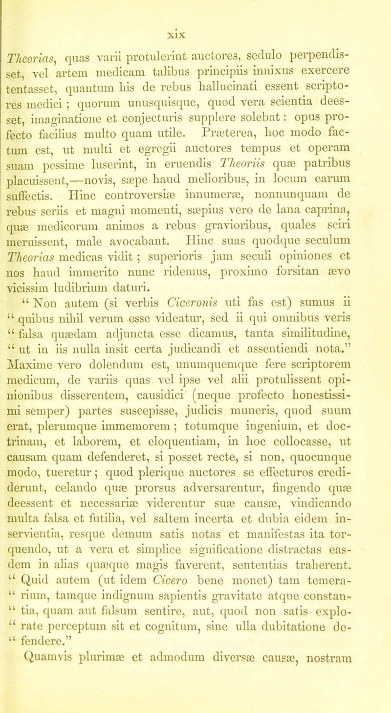 Theorias, quas vaiii protulcrint auctorea, sedulo perpendis- set, vel artem medicam talibus principiis iimixus exercere tentassct, quantum bis de rebus hallucinati essent scripto- res medici ; quorum unusquisque, quod vera scientia dees- set, imaginatione et conjecturis supplere solebat: opus pro- fecto faeilius multo quam utUe. Prtcterea, lioc modo fac- tum est, ut multi et egregii auctores tempus et operam suam pessime luserint, in eruendis Tlieoriis quas patribus placuissent,—novis, saape haud melioribus, in locum earum suffectis. Hinc controversiaa innumeras, nonnunquam de rebus seriis et magni momenti, sajpius vero de lana caprina, quae medicorum animos a rebus gravioribus, quales scu'i meruissent, male avocabant. Hinc suas quodque seculum Theorias medicas vidit ; superioris jam seculi opiniones et nos haud immerito nunc ridcmus, proximo forsitan aevo vicissim ludibrium datmi.  Non autem (si verbis Ciceronis uti fas est) simius ii  quibus nihil verum esse videatm-, sed ii qui onmibus veris  falsa qujEdam adjuncta esse dicamus, tanta similitudine,  ut in iis nuUa insit certa judicandi et assentiendi nota. Maxime vero dolendum est, unumquemque fere scriptorem medicum, de variis quas vel ipse vel alii protulissent opi- uionibus disserentem, causidici (neque profecto honestissi- mi semper) partes suscepisse, judicis muneris, quod suum erat, plerumque immemorera ; totumque ingenium, et doc- trinam, et laborem, et eloquentiam, in hoc collocasse, ut causam quam defenderet, si posset recte, si non, quocunque niodo, tueretur; quod plerique auctores se effecturos credi- derunt, celando quas prorsus adversarentur, fingendo qufe deessent et necessariaj viderentur sueb causas, vindicando Diulta falsa et futilia, vel saltem incerta ct dubia eidem in- servientia, resque demum satis notas et manifestas ita tor- quendo, ut a vera et simplice Kignificatioue distractas eas- dem in alias (juaaque magis faverent, sententias traherent.  Quid autem (ut idem Cicero bene monet) tam temera-  rium, tamque indignura sapientis gi-avitate atque constan-  tia, quam aut falsum scntire, aut, quod non salis explo-  rate perceptum sit et cognitum, sine ulla dubitatione de-  fendcre. Quamvis plurima; et admodum diversa^ causae, nostram