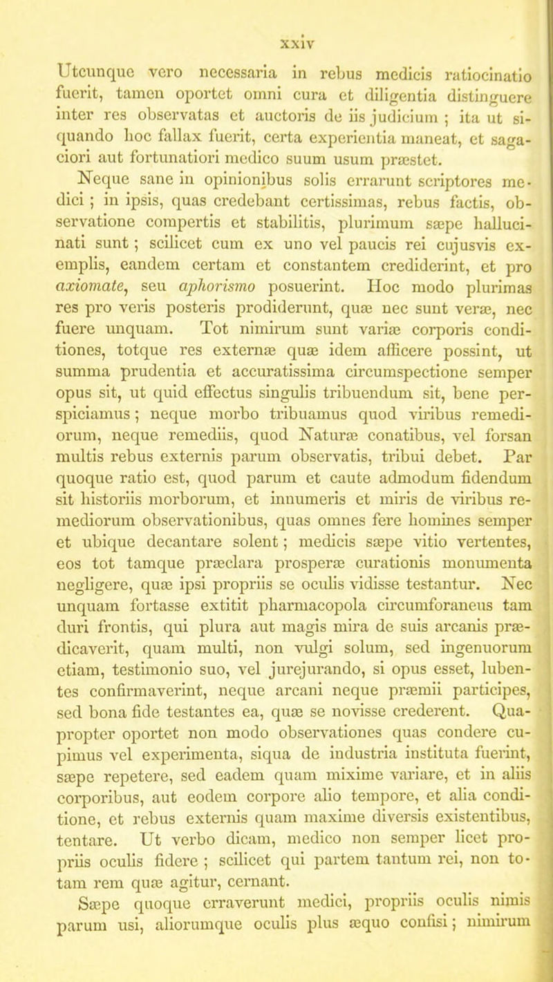 Utcunquc vcro necessaria in rebus medicis ratiocinatio fucrit, tamcn oportet oinni cura ct diligentia distinjruere inter rcs obscrvatas et auctoris dc iis judicium ; ita ut si- quando lioc fallax fuerit, certa experientia maneat, et saga- ciori aut fortunatiori mcdico suum usum pra;stet. Neque sane iu opinionibus solis errarunt scriptores mc- dici; in ipsis, quas credebant certissimas, rebus factis, ob- servatione corapertis et stabilitis, plurimum sape halluci- nati sunt; scilicct cum ex uno vel paucis rei cujusvis ex- emplis, eandem certam et constantem credidcrint, et pro axiomate, seu aphorismo posuerint. Hoc modo plurimaa res pro veris posteris prodiderunt, qu£e uec sunt veras, nec fuere unquam. Tot nimirum sunt varia3 corporis condi- tiones, totque res externEE quae idcm afficere possint, ut summa prudentia et accuratissima circumspectione semper opus sit, ut quid cfFectus singulis tribuendum sit, bene per- spiciamus; neque morbo tribuamus quod vii-ibus remedi- orum, neque rcmediis, quod ISTaturffi conatibus, vel forsan multis rebus externis parum observatis, tribui debet. Par quoque ratio est, quod parum et caute admodum fidendum sit liistoriis morborum, et innumeris et miris de viribus re- mediorum observationibus, quas omnes fere liomines semper et ubique decantare solent; medicis stejie vitio vertentes, eos tot tamque praeclara prosperas cm-ationis monumeuta negligere, quas ipsi propriis se oculis vidisse testantur. Nec unquam fortasse extitit pharmacopola circumforaneus tam duri frontis, qui plura aut magis mira de suis arcanis pras- dicaverit, quam multi, non vulgi solum, sed ingenuorum etiam, testimonio suo, vel jurejurando, si opus esset, luben- tes confirmaverint, nequc arcani neque praeraii participe?. sed bona fide testantes ea, quse se novisse crederent. Qua- propter oportet non modo observationes quas condere cu- pimus vcl experimenta, siqua de industria instituta fuerint, Sffipe repetere, sed eadem quam mixime variare, et in aliis coi^poribus, aut eodem corpore alio tempore, et aha condi- tione, et rebus externis quam maxime diversis existentibus, tentare. Ut verbo dicara, medico non semper licet pro- priis oculis fidere ; scilicet qui partem tantum rei, non to - tam rem qua3 agitur, cernant. Sa;pe quoque crraverunt medici, propriis oculis nimis parum usi, aliorumque oculis plus a^quo confisi; nimii-um