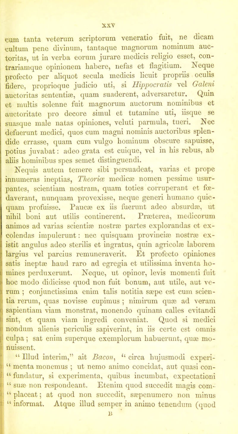 cum tanta veterum scriptorum veneratio fuit, ne dicam cultum pene diviniun, tantaque magnorum nominum auc- toritas, nt in verba eorum jurare medicis religio esset, con- trariamque opinionem habere, uefas et flagltium, Neque profecto per aliquot secula medicis licuit propriis oculis fiderc, proprloque judicio uti, si Hippocratis vel Galeni auctoritas sententlte, quam suaderent, adversaretur. Quin et multis solcnne fuit magnorum auctorum nominlbus et auctoritate pro decore simul et tutamine uti, iisque se suasque male natas opiniones, veluti parmula, tueri. Nec defuerunt medici, quos cum magni nominls auctoribus splen- dide errasse, quam cum vulgo hominum obscure sapuisse, potius juvabat: adeo grata est cuique, vel in his rebus, ab aliis hominibus spes semet distinguendi. Nequis autem temere sibi persuadeat, varias et prope inuumeras ineptias, Theorice medicje nomen pessirae usur- pantes, sclentiam nostram, quam toties corruperant et fce- daverant, nunquam provexisse, neque generi humano quic- quam profulsse. Paucas ex iis fuerunt adeo absurda^, ut nihll boni aut utllis contlnerent. Prasterea, medlcorum animos ad varias scientijB nostras partes explorandas et ex- colendas impulerunt: nec qulsquam provlncla; nostrie ex- istit anguhis adeo sterilis et ingratus, quin agiIcola! laborem largius vel parcius remuneraverit. Et profecto opiniones satis inept£E haud raro ad egi'egia et utillssima inventa ho- mines perduxerunt. Neque, ut opiuor, levis momeuti fult hoc modo didiclsse quod non fuit bonum, aut utile, aut yc- rum ; conjunctisslma euim talls notitia ssepe est cum scien- tia rerum, quas novlsse cupimus ; nimirum qu£e ad veram sapientiam viam monstrat, monendo qulnam calles evitandi sint, et quam viam ingredi conveniat. Quod si medici nondum alienls periculis sapiverint, in iis certe est omnis culpa; sat enim superque exemplorum habuerunt, qua3 mo- Huisscnt.  IUud interim, ait Bacon, *' circa hujusmodl experi-  menta monemus ; ut nemo animo concidat, aut quasi con-  fundatur, si expcrlmenta, quibus incumbat, cxpectationi  suaj non respondcant. Etenlm quod succedit magis com-  placeat; at quod non succedlt, sajpenumero non mlnus  informat. Atque illud semper in animo tenendum (quod B