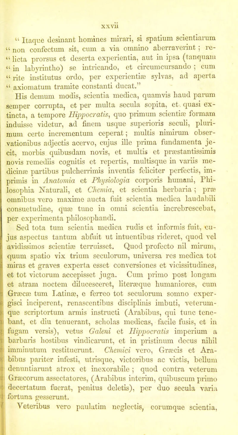 xxvu  Itaqiie desinant liomines mirari, si spatium seientiarum  non confectiun slt, cum a via omnino aberraverint ; re-  licta prorsus et deserta experientia, aut in ipsa (tanquani  in labyrintlio) se intricando, et circumcursando ; cum  rite institutus ordo, per experieutiaj sylvas, ad aperta  axiomatum tramite constanti ducat. His demum modis, scientia medica, quamvis haud parum aemper corrupta, et per multa secula sopita, et .quasiex- tincta, a tempore Hipj)ocratis^ quo piimum scientia3 formam induisse videtur, ad fincm usque superioris seculi, pluri- mum certe incrementum ceperat; multis nimii-um obser- vationibus adjectis acervo, cujus ille prima fundamenta je- cit, morbis quibusdam novis, et multis et praestantissimia novis remediis cognitis et repertis, multisque in vai-Iis me- dicina; partibus pulcherrimis inventis feliciter pcrfectis, im- primis in Anatomia et Phjsiologia corporis humaui, Phi- losophia ISTaturali, et Chemia, et scientia herbai-ia; praj omnibus vero maxime aucta fuit scientia medica laudabill consuetudlne, qua3 tunc in omni scientia increbrescebat, per experimenta philosophandi, Sed tota tum scientia medica rudis et informis fuit, cu- jus aspectas tantum abfuit ut intuentibus ridcret, quod vel avidissimos scieutipe terri.iisset, Quod profecto nil mirum, ciuum spatio vix trium seculorum, universa res medica tot miras et graves experta esset conversiones et vicissitudines, et tot victorum accepisset juga. Cum primo post longam et atram noctem dilucesceret, literasque humaniores, cum Gra3ca3 tum liatinaj, e ferreo tot seculonim somno exper- gisci inciperent, renascentibus disciplmis imbuti, veterum- que scriptortum armis instructi (Arabibus, qui tunc tene- bant, et diu tenuerant, scholas medicas, facile fusis, et in fugam versis), vetus Galeni et TUppocratis imperium a barbaris hostibus vindicarunt, et in pristinum dccus nihil imminutum restituerunt. Chemici vero, Grascis et Ara- bibus pariter infesli, utrisque, victoiibus ac victis, bellum denuntiarunt atrox et inexorabile ; quod contra veterum Grascorum assectatores, (Arabibus interim, quibuscum primo Secertatum fucrat, penitus dcletis), pcr duo secula varia fortuna gesserunt. Veteribus vero puulatim ncglcctis, corumque scientia,