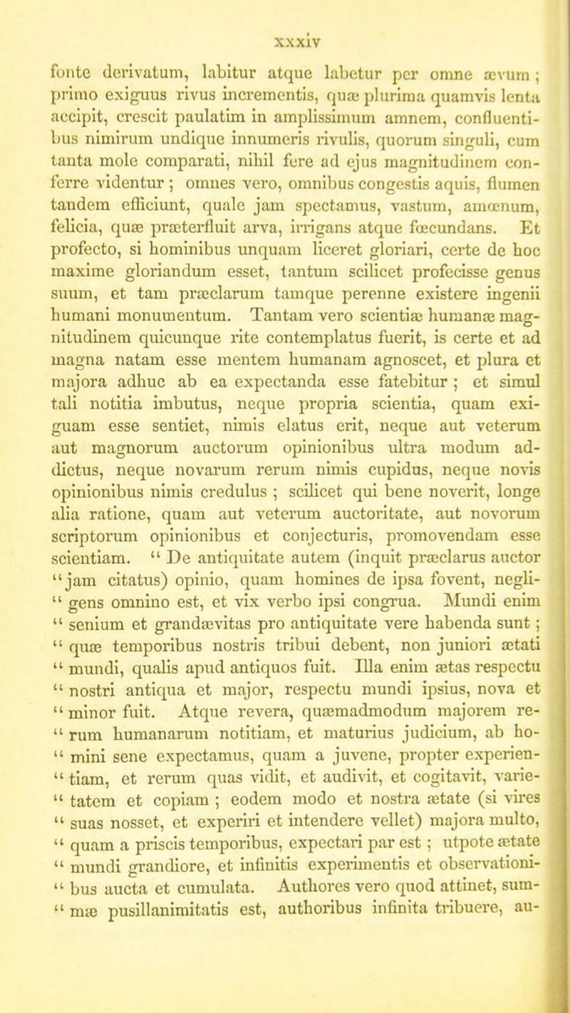 fonte (lerivatuni, labitur atque labetur pcr omne aevum ; primo exiguus rivus incremcntis, qua; plurima quamvis lenta accipit, crcscit paulatim in amplissimum amnem, confluenti- bus nimirum undique innumeris rivulis, quorum singuli, cum tanta mole comparati, nihil fure ad cjus magnitudinem con- ferre videntur ; omnes vero, omnibus congestis aquis, flumen tandem efliciunt, quale jam spectamus, vastum, amoenum, felicia, quae prasterfluit arva, irrigans atque foscundans. Et profecto, si hominibus unquam liccret gloriari, ccrte de hoc maxime gloriandum esset, tantum scilicet profecisse genus suum, et tam prajclarum tamque percnne existere ingenii humani monumentum. Tantam vero scientiaj humanaj mag- nitudinem quicunque rite contemplatus fuerit, is certe et ad magna natam esse mentem humanam agnoscet, et plura et majora adhuc ab ea expectanda esse fatebitur ; et simul tali notitia imbutus, neque propria scientia, quam exi- guam esse sentiet, nimis elatus erit, neque aut veterum aut magnorum auctorum opinionibus ultra modum ad- dictus, neque novarum rerum nimis cupidus, neque noA^s opinionibus nimis credulus ; scUicet qui bene noverit, longe alia ratione, quam aut veterum auctoritate, aut novorum scriptorum opinionibus et conjecturis, promovendam essc scientiam.  De antiqultate autem (inquit prajclarus auctor  jam citatus) opinio, quam homines de ipsa fovent, negli-  gens omnino est, et vix verbo ipsi congrua. Mundi enim  senium et grandaevitas pro antiquitate vere habenda sunt ;  qu£B temporibus nostris tribui debent, non junioi-i ajtati  mundi, qualis apud antiquos fuit. Illa enim setas respectn  nostri antiqua et major, respectu mundi ipsius, nova et minorfuit. Atque revera, quffimadmodum majorem re-  rum humanarum notitiam, et maturius judicium, ab ho-  mini sene expectamus, quam a juvenc, propter experien-  tiam, et rerum quas vidit, et audivit, et cogitavit, varie-  tatem et copiam ; eodem modo et nostra astate (si vii-es  suas nosset, et experiri et intendere vellet) majora multo,  quam a priscis temporibus, expectari par est ; utpote £Etatc  mundi grandiore, et infinitis experimentis et observationi-  bus aucta et cumulata. Authores vero quod attinet, sum-  maj pusillanimitatis est, authoribus infinita tribuere, au-