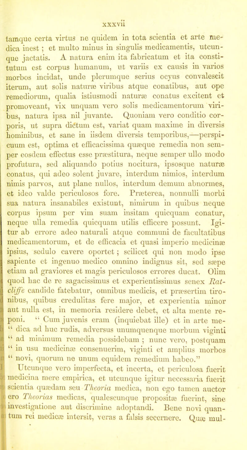 xxxvu tamquo certa virtus ne quidcm in tota scientia et arte me- dica inest ; et multo minus in slngulis medicamentis, utcun- que jactatis. A natura enim ita fabricatum et ita consti- tutum est corpus humanum, ut variis ex causis in varios morbos incidat, unde plerumque serius ocyus convalescit itervun, aut solis naturse viribus atque conatibus, aut ope remediorum, qualia istiusmodi naturte conatus excitent et promoveaut, vix unquam vero solis medicamentorum viri- bus, natm-a ipsa nil juvante. Quoniam vero conditio cor- poris, ut supra dictum est, variat quam maxime in diversis hominibus, et sane in iisdem diversis temporibus,—perspi- cuimi est, optima et efScacissima quasque remedia non sem- per eosdem effectus esse prasstitura, neque semper ullo modo profutura, sed aliquando potius nocitura, ipsosque naturse conatus, qui adeo solent juvare, interdum nimios, iuterdima nimis parvos, aut plane uuUos, interdum demum abnormes, et ideo valde periculosos fore. Prastei-ea, nonnulli morbi sua natura insanabiles existunt, nimirum in quibus neque corpus ipsum per vim suam insitam quicquam conatur, neque uUa remedia quicquam utilis efficere possuut. Igi- tur ab errore adeo naturali atque commmii de facultatibus medicamentorum, et dc efficacia et quasi imperio medicinae ipsius, sedulo cavere oportet; scilicet qui non modo ipse sapiente et ingenuo medico omnino indignus sit, sed s£epe etiam ad graviores et magis pei-iculosos errores ducat. Olim quod bac de re sagacissimus et experientissimus senex Rat- cliffe candide fatebatur, omnibus medicis, et pra?sertim tiro- nibus, quibus credulitas fere major, et experientia mlnor aut nulla est, in memoria resldere debet, et alta mente re- poni.  Cum juvenis eram (inquiebat ille) et in arte me-  dica ad huc rudis, adversus unumquenque morbum viginti  ad minlmum remedia possidebam ; nunc vero, postquam  in usu medicino3 consenuerim, viginti et araplius morbos  novi, quorum ne unum equidem remedium babeo. Utcunque vero imperfecta, et incerta, et periculosa fuerlt medicina mere emplrlca, et utcunque igitur necessaiia fuerit scientla qua;dam seu Tkeoria mcdica, non cgo tamcn auctor ero Theorias medicas, qualcscunque propositaB fuerint, sine investlgatlone aut dlscrlmlne adoptandi. Bene novl quan- tum rei medlctc Intersit, veras a falsis sccernere. Quaj mul-