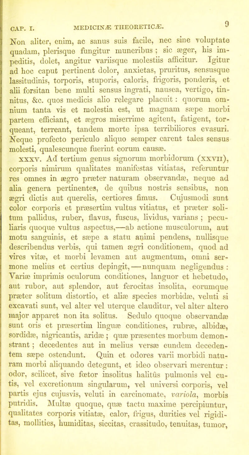 Non aliter, enim, ac sauus suis faclle, nec sine voluptate quadam, plerisque fungitur muneribus ; sic teger, liis im- peditis, dolet, angitur variisque molestiis afficitur. Igitur ad hoc caput pertinent dolor, anxietas, pruritus, sensusque lassitudinis, torporis, stuporis, caloris, frigoris, ponderis, et alii forsitan bene multi sensus ingi-ati, nausea, vertigo, tin- nitus, &c. quos medicis alio relegare placuit : quorum om- nium tanta vis et raolestia est, ut magnam saape morbi partem efficiant, et asgros miserrime agitent, fatigent, tor- queant, terreant, tandem morte ipsa terribiliores evasuri. Neque profecto periculo aliquo semper carent tales sensus molesti, qualescunque flierint eorum causte. xxxv. Ad tertium genus signorum morbidormn (xxvii), corporis nimirum qualitates manifcstas vitiatas, referuntur res omnes in aegro praster natm-am observandas, neque ad alia genera pertinentes, de quibus nostris sensibus, non segii dictis aut querelis, certiores fimus. Cujusmodi sunt color corporis et prajsertim vultus vitiatus, et prseter soli- tum pallidus, ruber, flavus, fuscus, lividus, varians ; pecu- liaris quoque vultus aspectus,—ab actione musculorum, aut motu sanguinis, et sa;pe a statu animi pendens, nullisque describendus verbis, qui tamen gsgn conditionem, quod ad vires vitee, et moi-bi levamen aut augmentum, omni ser- mone melius et certius depingit, — nunquam negligendus : Variffi imprimis oculorum conditiones, languor et hebetudo, aut rubor, aut splendor, aut ferocitas insolita, eorimique prseter solitum distortio, et aliae species morbida^, vehiti si excavati sunt, vel alter vel uterque clauditur, vel alter altero major apparet non ita solitus. Sedulo quoque observandEB sunt oris et prassertim Hngute conditiones, rubro3, albidae, sordidae, nigiicantis, aridae ; quse praesentes morbum demon- strant; decedentes aut in melius versae eundem deceden- tem saepe ostendunt. Quin et odores varil morbidi natu- ram moi-bi aliquando detegunt, et ideo observari merentur: odor, scilicet, sive foetor insoHtus halitus pulmonis vel cu- tis, vel excretionum singularum, vel universi coi-poris, vel partis ejus cujusvis, veluti in carcinomate, variola, morbis putricUs. Multa3 quoque, quae tactu maxime perclpiuntur, qualltates corporis vitlatas, calor, frigus, durities vel rlgidi- tas, mollities, humiditas, siccitas, crassitudo, tenuitas, tumor,