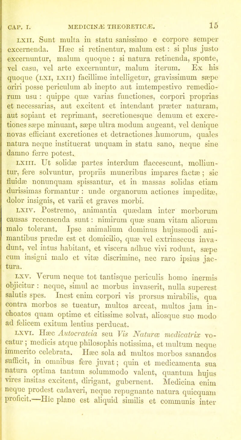 LXii. Sunt multa iii statu sanissirao e corpore semper excernenda. Hxc si rctinentur, malum est : si plus justo excernimtur, malum quoque : si natura retiuenda, sponte, vel casu, vel arte excernuntur, malum iterum. Ex his quoque (lxi, lxii) focillime intelligetur, gravissimum saspe om'i posse periculum ab inepto aut imtempestivo remedio- rum usu : quippe qu£e varias functiones, corpori proprias et necessarias, aut excitent et intendant proBter naturam, aut sopiant et reprimant, secretionesque demum et excre- tiones stepe minuant, saape ultra modum augeant, vel denique novas efficiant excretiones et detractiones liumorum, quales natura neque instituerat unquam in statu sano, neque sine damno ferre potest. LXiii. Ut solidte partes interdum flaccescunt, molliun- tm', fere solvuntur, propriis muneribus impares factte ; sic fluidas nonunquam spissantur, et in massas solidas etiam durissimas formantur : unde organorum actiones impedita?, dolor insignis, et varii et graves morbi. LXiv. Postremo, animantia qua3dam inter morborum causas recensenda sunt: nimirum qute suam vitam aliorum malo tolerant. Ipse animalium dominus hujusmodi anl- mantibus prasdas est et domicllio, quaj vel extrinsecus inva- dunt, vel intus habitant, et viscera adhuc vivi rodunt, stepe cum insigni malo et vitaj discrimine, nec raro ipsius jac- tura. Lxv. Verum neque tot tantisque periculis homo inermis objicitur : neque, simul ac morbus invaserit, nulla superest salutis spes. Inest enim corpori vis prorsus mii-abilis, qua contra morbos se tueatur, multos arceat, miUtos jam in- choatos quam optime et citissime solvat, aliosque suo modo ad feUcem exitum lentius perducat. Lxvi. Hffic Autocrateia seu Vis Naturoi medicatrix vo- catur ;^ medicis atque philosophis uotissima, et multum neque immerito cclebrata. Hasc sola ad multos morbos sanandos sufficit, in omiiibus fere juvat; quin et medicamcnta sua natura optiina tantum solummodo valeut, quantum hujus vires insitas excitent, dirigant, gubernent. Medicina enim neque prodest cadaveri, neque repugnante natura quicquam proficit.—Hic planc est aliquid similis et communis inter