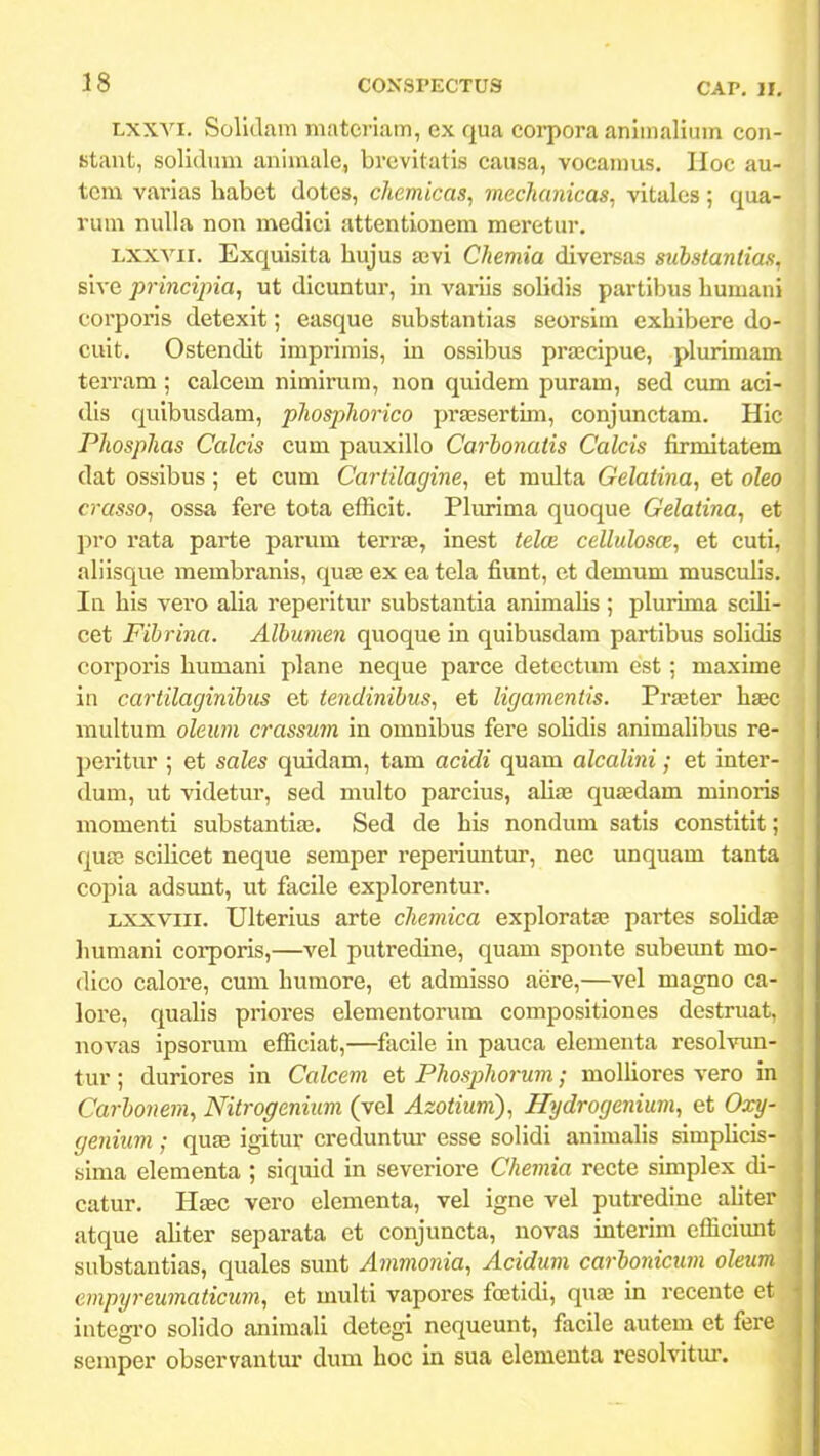 Lxxvi. Solldam matcriam, ex qua corpora anlmalium con- stant, solidum animale, brcvitatis causa, vocamus. Hoc au- tcm varias habet dotcs, chemicas, mechcmicas^ vitales; qua- rum nuUa non medici attentionem meretur. Lxxvii. Exquisita hujus ajvi Chemia diversas substantias, sive principia, ut dicuntur, in variis solidis partibus liumani corporis detexit; easque substantias seorsim exhibere do- cuit. Ostencht imprimis, in ossibus prajcipue, plurimam terram ; calcem nimirum, non quidem puram, sed cum aci- dls quibusdam, phosjihorico pragsertun, conjunctam. Hic Phosphas Calcis cum pauxillo Carbonatis Calcis firmitatem dat ossibus; et cum Cartilagine, et multa Gelaiina, et oleo crasso, ossa fere tota efficit. Plurima quoque Gelatina, et pro rata parte parum terra?, inest teloi cellulosce, et cuti, ahisque membranis, qua3 ex ea tela fiunt, et demum musculis. In his vero aUa reperitur substantia animahs ; plurima scih- cet Fibrina. Albumen quoque in quibusdam partibus solidis corporis humani plane neque parce detectum est ; maxime in cartilaginibus et tendinibus, et ligamentis. Praeter hsec multum oleum crassum in omnibus fere solidis animahbus re- peritur ; et sales quidam, tam acidi quam alcalini; et inter- dum, ut videtur, sed multo parcius, ahaj quaedam minoris momenti substantiaa. Sed de his nondum satis constitit; qura scihcet neque semper reperiuutur, nec unquam tanta copia adsunt, ut facile explorentm'. Lxxviii. Ulterius arte chemica exploratffi partes solidse Immani corporis,—vel putreduie, quam sponte subeimt mo- dico caloi^e, cum humore, et admisso aere,—vel magno ca- lore, quahs priores elementorum compositiones destruat, iiovas ipsorum efficiat,—facile in pauca elementa resolvun- tur; duriores in Calcem et Phosphorum; molhores vero in Carbonem, Nitrogenium (vel Azotium), H\jdrogenium, et Oxy- genium; quae igitur creduntm- esse sohdi animahs simphcis- sima elementa ; siquid in severiore Chemia recte simplex tU- catur. Haec vero elementa, vel igne vel putredine ahter atque ahter separata et conjuncta, novas interim efficiunt substantias, quales sunt Ammonia, Acidum carionicum oleum empyreumaticum, et multi vapores foetidi, quaj in recente et integi-o sohdo aniraah detegi nequeunt, facile autem et fere semper observantur dum hoc in sua elemeuta resolvitur.