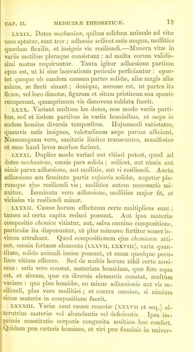 Lxxix. Dotes mechanicai^ qiiibus solidum anlmale ad vitaj usus aptatur, sunt tres ; adhaBsio scilicet satis magna, mollities quicdam flexilis, et insignis vis resiliendi.—Munera vitte in vai-iis motibus pleraque consistunt : ad multa eorum validis- simi motus requu-untur. Tanta igitur adhaesione partium 1 opus est, ut bi sine lacerationis periculo perficiantur : opor- tet quoque ob eandem causam partes solidaj, aliaj magis alia' muius, se flecti sinant; denique, necesse est, ut j^artes ita ! flexfe, vel loco dimotJE, figuram et situm pristiuum sua sponte recuperent, quamprimum vis dimovens sublata fuerit. -' LXXX. Variant mnltum hae dotes, non modo variis parti- bus, sed et iisdem partibus in variis hominibus, et saspe iu eodem homine diversis temporibus. Hujusmodi varietates, quamvis satis insignes, valetudiuem sjepe parum afficiunt. Nonmmquam vero, sanitatis limites transeuntes, manifestos et sane haud leves morbos faciunt. Lxxxi. Duplice modo variai'i aut vitiari potest, quod ad dotes mechanicas^ omnis pars solida ; scilicet, aut nimia aut nimis parva adhfEsione, aut mollitie, aut vi resiliendi. Aucta adhaesioue seu firmitate partis cujusvis solida^, augetur ple- rumque ejus resiliendi vis ; mollities autem necessarib mi- nuitur. Immiuuta vero adhaasione, molHties major fit, et : vicissim vis resiliendi mmor. Lxxxii. Causa3 horuui efTectuum certe multiplices sunt : tamen ad certa capita reduci possunt. Aut ipsa materiie compositio chemica vitiatur, aut, salva omnino compositione, particulas ita disponuntur, ut plus minusve fortiter semet in- I vicem attrahant. Quod compositionem ejus chemicam atti- net, omnia fortasse elementa (lxxvii, lxxviii), varia quan- I titate, solido animali inesse possunt, et suum quodque pecu- ' liare vitium efficere. Sed de multis horum nihil certe novi- mus: satis vero constat, materiam humidam, quaj fere aqua , est, et siccam, quaj ex diversis elementis constat, multiim variare : quo plus humidas, eo minus adha;sionis aut vis re- sillendi, plus vero moIHtlei; et contra omniuo, si ulmium siocaj materias in compositione fuerlt. Lxxxiii. Varia; sunt causa; remotae (xxxvii et seq.) al- terutrius materias vel abundautis vel deficlentis. Ipsa Im- piimis constltutio corporis congenita multuiu hue confert. (^uldam pra3 cajteris homines, et vlri pra3 foemluis in univer-