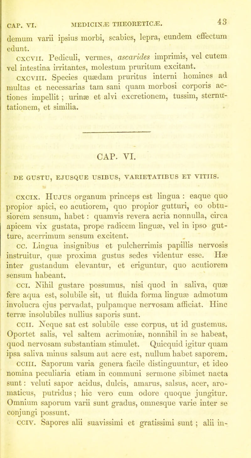 demum varii ipsius morbi, scabies, lepra, eundem effectum edunt. cxcvii. Pediculi, vermes, ascarides iniprimis, vel cutem vel intestina irritantes, molestum pruritum excitant. cxcviii. Species quasdam pruritus interni liomines ad multas et necessarias tam sani quam morbosi corporis ac- tiones impellit; urinfe et alvi excretionem, tussim, sternit- tationem, et similia. CAP. VI. DE GUSTU, EJUSQUE USIBUS, VARIETATIBUS ET VITIIS. cxcix. Hujus organum princeps est lingua : eaque quo propior apici, eo acutiorem, quo propior gutturi, eo obtu- siorem sensum, habet: quamvis revera acria nonnuUa, circa apicem vix gustata, pi-ope radicem linguas, vel in ipso gut- tm:e, acerrimum sensum excitent. CC. Lingua insignibus et pulclierrimis papillis nervosis instruitur, quas proxima gustus sedes videntm- esse. Haa inter gustandum elevantur, et eriguntur, quo acutiorem sensum habeant. cci. Nihil gustare possumus, nisi quod in saliva, qu£B fere aqua est, solubile sit, ut fluida forma linguaa admotum involucra ejus pervadat, pulpamque nervosam afficiat. Hinc terrte insolubiles nullius saporis sunt. ccii. Neque sat est solubile esse corpus, ut id gustemus. Oportet salis, vel saltem acrimouiag, nonnihil in se habeat, quod nervosam substantiam stimulet. Quicquid igitur quam ipsa saliva minus salsum aut acre est, nullum habet saporem. cciii. Saporum varia genera facile distinguuntur, et ideo nomina peculiaria etiam in communi sermone sibimet nacta sunt: veluti sapor acidus, dulcis, amarus, salsus, acer, aro- maticus, putridus ; hic vero cum odorc quoque jungitur. Omnium saporum varii sunt gi'adus, omnesque varie inter se conjungi possunt. cciv. Sapores alii suavissimi et gratissimi sunt; alii in-