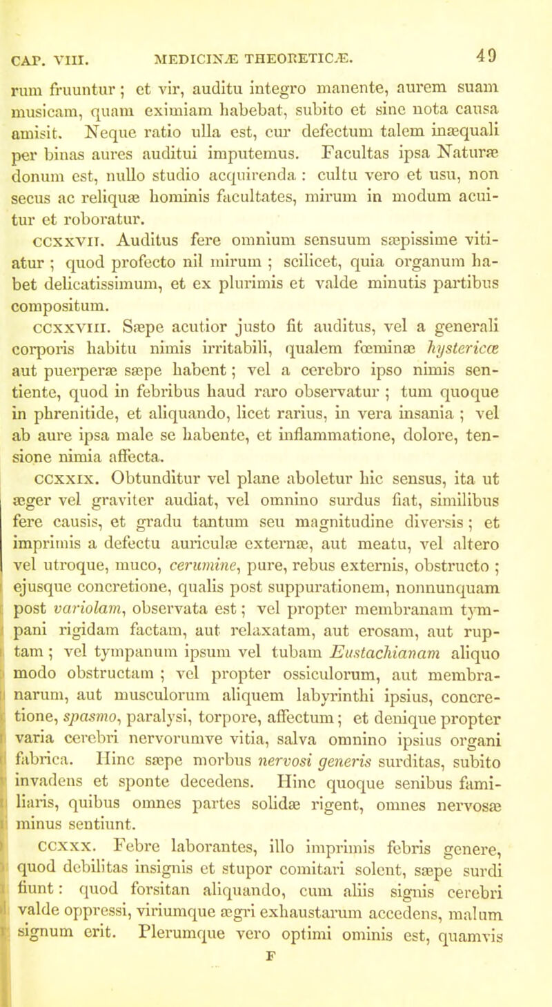 rum fruuntur; et vir, auditu integro manente, aurem suam musicam, quam eximiam habebat, subito et sine nota causa amisit. Neque ratio ulla est, cur defectum talem inagquali per binas aures auditui imputemus. Facultas ipsa Naturae donum est, nuUo studio acquirenda : cultu vero et usu, non secus ac reliquse hominis facultates, mirum in modum acui- tur et roboratur. ccxxviT. Auditus fere omnium sensuum sajpissime viti- atur ; quod profecto nil mirum ; scilicet, quia organum ha- bet delicatissimum, et ex plurimis et valde minutis partibus compositum. ccxxviii. Sfepe acutior justo fit auditus, vel a generali corporis habitu nimis irritabili, (jualem foeminas hystericce aut puerper£E sa^pe habent; vcl a cerebro ipso nimis sen- tiente, quod in febribus haud raro observatur ; tum quoque in phrenitide, et aliquando, licet rarius, in vera insania ; vel ab am'e ipsa male se habeute, et mflammatione, dolore, ten- sione nimia affecta. ccxxix. Obtunditur vel plane aboletur hic sensus, ita ut aeger vel graviter audiat, vel omnino surdus fiat, similibus fere causis, et gradu tantum seu magnitudine diversis ; et impriinis a defectu auricula^ externEe, aut meatu, vel altero vel utroque, muco, cerumine^ pure, rebus externis, obstructo ; ( ejusque concretione, qualis post suppurationem, nonnunquam c post variolam^ observata est; vel propter membranam tym- i pani rigidam factam, aut relaxatam, aut erosam, aut rup- I tam ; vel tympanum ipsum vel tubam Euntachianam aliquo ;i modo obstructam ; vel propter ossiculorum, aut membra- ;i narum, aut musculorum aliquem labyrinthi ipsius, concre- tione, spasmo^ paralysi, torpore, affectum; et denique propter varia cerebii nervorumve vitia, salva omnino ipsius organi tabrica. Ilinc sfepe morbus nervosi generis sui-ditas, subito invadens et sponte decedens. Hinc quoque senibus fami- liaiis, quibus omnes partes solidiE rigent, oimies nervosfe minus sentiimt. ccxxx. Febre laborantes, illo imprimis febris genere, quod debilitas insignis ct stupor comitari solcnt, sajpe surdi liunt: quod forsitan aliquando, cum aliis signis cerebri valde oppressi, viriumque a?gi-i exhaustarum accedens, malum .signum erit. Plerumque vero optimi ominis est, quamvis F