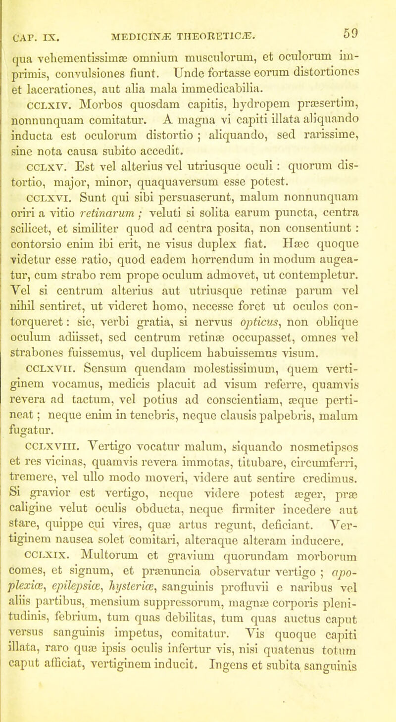 qua veliementisslmas omnium musculorum, et oculorum im- primis, convulsiones fiunt. Unde fortasse eorum distortiones et lacerationes, aut alia mala immedicabilia. CCLXiv, Morbos quosdam capitis, bydropem pra3sertim, nonnunquam comitatur. A magna vi capiti illata aliquando inducta est oculorum distortio ; aliquando, sed rarissime, sine nota causa siibito accedit. ccLxv. Est vel alterius vel utriusque oculi: quorum dis- tortio, major, minor, quaquaversum esse potest. CCLXVI. Sunt qui sibi persuaserunt, malum nonmraqTiam oriri a vitio retinarum ; veluti si solita earum puncta, centra scilicet, et similiter quod ad centra posita, non consentiunt : contorsio enim ibi erit, ne visus duplex fiat. Hjec quoque videtur esse ratio, quod eadem horrendum inmodum augea- tur, cum strabo rem prope oculum admovet, ut contempletur. Vel si centrum alterius aut utriusque retinas parum vel nihil sentiret, ut videret homo, necesse foret ut oculos con- torqueret: sic, verbi gratia, si nervus opticus^ non oblique oculum adiisset, sed centrum retinae occupasset, omnes vel strabones fuissemus, vel duplicem habuissemus visum. CCLxvii. Sensum quendam molestissimum, quem verti- ginem vocamus, medicis placuit ad visum referre, quam^ns revera ad tactum, vel potius ad conscientiam, a;que perti- neat; neque enim in tenebris, neque clausis palpebris, malum I fugatur. ccLxvni. Vertigo vocatur malum, siquando nosmetipsos et res vicinas, quamvis revera immotas, titubare, circumferri, tremere, vel ullo modo moveri, videre aut sentire credimus. Si gravior est vertigo, neque videre potest a;ger, pra3 caligine velut oculis obducta, neque firmiter incedere aut stare, quippe cui vires, quas artus regunt, deficiant. Ver- I tiginem nausea solet comitari, alteraque alteram inducere. CCLXix. Multorum et gravium quorundam morborum comes, et signum, et prasnuncia observatur vertigo ; apo- plexice, epilepsice^ hysierice, sanguinis profluvii e naribus vel aliis partibus, mensium suppressorum, magnas corporis pleni- I tudinis, febrium, tum quas debilitas, tum quas auctus caput versus sanguinis impetus, comitatur. Vis quoque capiti l illata, raro qua; ipsis oculis infertur vis, nisi quatenus totum caput atficiat, vertiginem inducit. Ingens et subita sanguinis