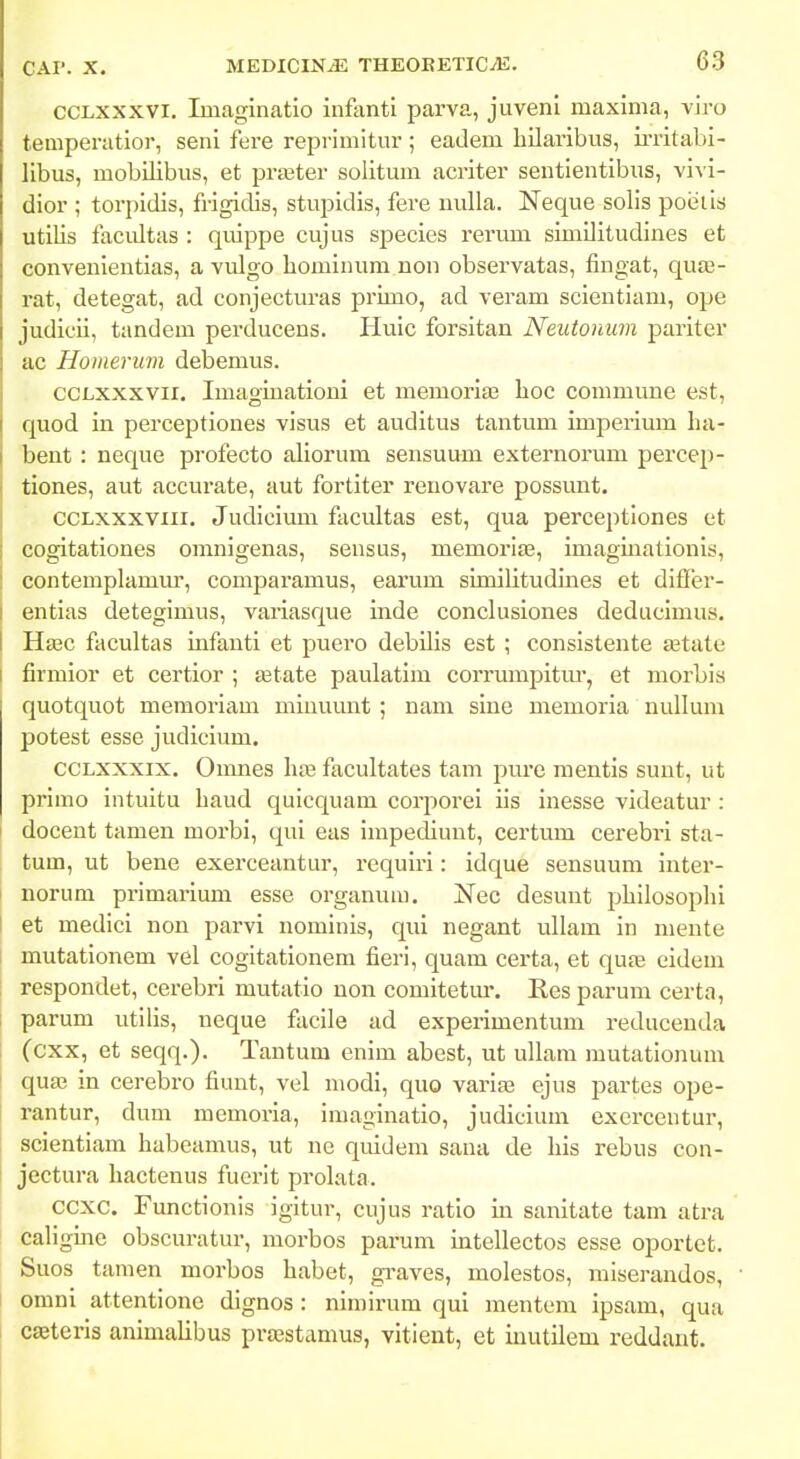 CCLXXXVI. Iinaginatio infentl parva, juveni maxinia, vii-o teniperatior, seni fere reprimitur ; eadem hUaribus, ii-ritabi- libus, mobilibus, et praater solitum acriter sentientibus, vivi- dior ; torpidis, frigidis, stupidis, fere nulla. ISTeque solis poeiis utilis facidtas : quippe cujus species rerum simUitudines et convenientias, a vulgo liominum non observatas, fingat, qute- rat, detegat, ad conjecturas primo, ad veram scientiam, ope judicii, tandem perducens. Huic forsitan Neutonum pariter ac Homerum debemus. CCLXXXVii. Imagiuationi et memoria? boc commuue est, quod in perceptiones visus et auditus tantum imperium ha- bent : neque profecto aliorum sensuum externorum percep- tiones, aut accurate, aut fortiter renovare possunt. ccLxxxviii. Judicium facultas est, qua perceptiones et cogitationes omnigenas, sensus, memoria3, imagmationis, contemplamur, comparamus, earum similitudines et difler- entias detegimus, variasque inde conclusiones deducimus. Hsec fiicultas infauti et puero debilis est ; consistente a3tate firmior et certior ; a^tate paulatim corrumpitm*, et morbis quotquot memoriam miuuunt ; nam sine memoria nullum potest esse judicium. CCLXXXIX. Omnes hte facultates tam pure mentis suut, ut primo intuitu baud quicquam corporei iis inesse videatur : docent tamen morbi, qui eas impediunt, certum cerebri sta- tum, ut bene exerceantur, requiri: idque sensuuni inter- norum primarium esse organum. Nec desunt philosophi I et medici non parvi nominis, qui negant ullam in niente mutationem vel cogitationem fieri, quam certa, et quas cidem respondet, cerebri mutatio non comitetur. Res parum certa, parum utilis, neque facile ad experimentum reducenda (cxx, et seqq.). Tantum enim abest, ut ullam mutationum I qua; in cerebro fiunt, vel niodi, quo varia3 ejus partes ope- rantur, dum raemoria, imaginatio, judicium exercentur, scientiam habeamus, ut ne quidem sana de his rebus con- jectura hactenus fuerit prolata. ccxc. Functionis igitur, cujus ratio in sanitate tam atra caligme obscuratur, morbos parum intellectos esse oportet. Suos tamen morbos habet, graves, molestos, miserandos, omni attentione dignos : nin)irum qui mentem ipsam, qua cagteris animalibus pra^stamus, vitient, et iuutilem reddant.