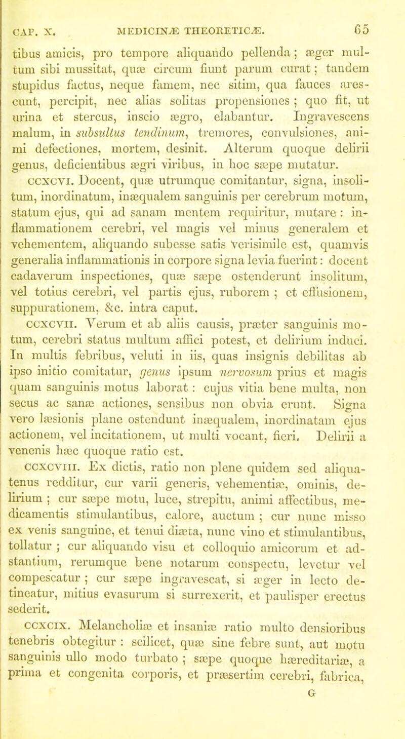 tibus amlcis, pro tcmpore aliquando pellenda; asger mul tum sibi mussitat, quvd circum fiuut parum curat; tandem stupidus factus, neque fumcni, nec sitim, qua fauces ares- cunt, percipit, nec alias solitas propensiones ; quo fit, ut m-ina et stercus, inscio ajgro, elabantur. lugravescens malum, in subsuUus tendinum^ trcmores, convulsiones, ani- mi defectiones, mortem, desinit. Alterum quoque delirii genus, deficientibus asgri viribus, in lioc sajpe mutatur. ccxcvi. Docent, quse utrumque comitantur, signa, insoli- tum, inordinatum, inasqualem sanguinis per cerebrum motum, statum ejus, qui ad sanam mentem requii'itur, mutare : in- flammationem cerebri, vel magis vel miuus generalem et vehementem, aliquando subesse satis Verisimile est, quamvis generalia inflammationis in corpore signa levia fuerint: docent cadaverum inspectiones, quas saBpe ostenderunt insolitum, vel totius cerebri, vel partis ejus, ruborem ; et efilisionem, suppm-ationem, &c. intra caput. ccxcvii. Verum et ab aliis causis, praater sanguinis mo- tum, cerebri status midtum aflici potest, et delirium induci. In raidtis febribus, veluti in ils, quas insignis debilltas ab ipso inltlo comitatur, (jenus ipsum nervosum prius et magis quam sanguinls motus laborat : cujus vltia beue multa, non secus ac sanse actiones, sensibus non obvia erunt. Siirna vero lajsionis plane ostendunt ina>qualem, inordlnatam ejus actionem, vel incitationem, ut multi vocant, fieri. Delii-ii a venenis hasc quoque ratio est. ccxcviii. Ex dlctis, ratlo non plene quidem sed aliqua- tenus redditur, cm' varii geueris, A^ehementiaj, orainis, de- lirium ; cur stepe motu, luce, strepltu, animi affectibus, me- dicamentis stimulantibus, calore, auctum ; cur nunc misso ex venis sanguine, et tenui dia;ta, nunc vino et stimulantibus, tollatur ; cur allquando visu et coUoquio amicorum et ad- stantium, rerumque bene notarum conspectu, levetur vcl compescatur ; cur srepe ingravescat, si a^ger in lecto de- tineatur, mitius evasurum si surrexerit, et paulisper erectus sederit. ccxcix. Melancholiaj et insania; ratio multo densioribus tenebris obtegitur : scilicet, qua3 sine febre sunt, aut motu sangulnls uUo modo turbato ; sa?pe quoque ha3reditari£e, a prinui et congenlta corporls, et prsesertun cerebri, fabrica, G