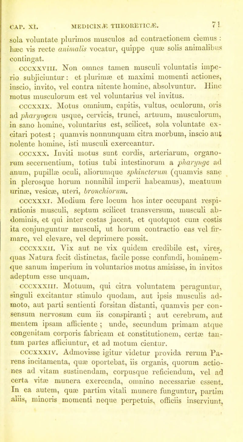 sola voluntate plurimos musculos ad contractioiiem ciemus : hsBC vis recte animaUs vocatur, quippe qua3 solis aniraalibus contingat. cccxxviii. Non omnes tamen musculi voluntatis impe- rio subjiciuntur: et plurimas et maximi momenti actiones, inscio, invito, vel contra nitente homine, absolvuntur. Hinc motus musculorum est vel voluntarius vel invitus. cccxxix. Motus omnium, capitis, vultus, oculorum, oris ad pharyngein usque, cervicis, trunci, artuum, musculorum, in sano homine, voluutarius est, scilicet, sola voluntate ex- citari potest; quamvis nonnunquam citra morbum, inscio aut nolente homine, isti musculi exerceantur. cccxxx. Inviti motus sunt cordis, arteriarum, organo- rum secernentium, totius tubi intestinorum a pharynge ad anum, pupillaj oculi, alioruniquc sphincterum (quamvis sane in plerosque horum nounihil imperii habeamus), meatuum urinae, vesicas, uteii, bronchioruvi. cccxxxi. Medium fere locum hos inter occupant respi- rationis musculi, septum scilicet transversum, musculi ab- dominis, et qui inter costas jacent, et quotquot cuni costis ita conjunguutur musculi, ut horum contractio eas vel iir- mare, vel elevare, vel deprimere possit. cccxxxii. Vix aut ne vLx quidem credibile est, vires, quas Natura fecit distinctas, facile posse confundi, hominem- que sanum imperium in voluntarios motus amisisse, in invitos adeptum esse unquam. cccxxxiir. Motuum, qui citra voluntatem peraguntur, singuli excitantur stiniulo quodam, aut ipsis musculis ad- moto, aut parti sentienti forsitan distanti, quamvis per con- sensum nervosum cum iis conspiranti; aut cerebrum, aut mentera ipsam afficiente ; unde, secundum primam atque congenitam corporis fabricam et constitutionem, certa; tau- tum partes afficiuntur, et ad motum cientur. cccxxxiv. Admovisse igitur videtur provida rerum Pa* rens incitamenta, quae oportebat, iis organis, quorum actio- nes ad vitam sustinendam, corpusque re6cieudum, vel ad certa vitae munera exercenda, omnino necessarias essent. In ea autem, qua; partim vitali munere funguntur, partim aliis, mmoris momenti neque perpetuis, officiis inserviunt;.