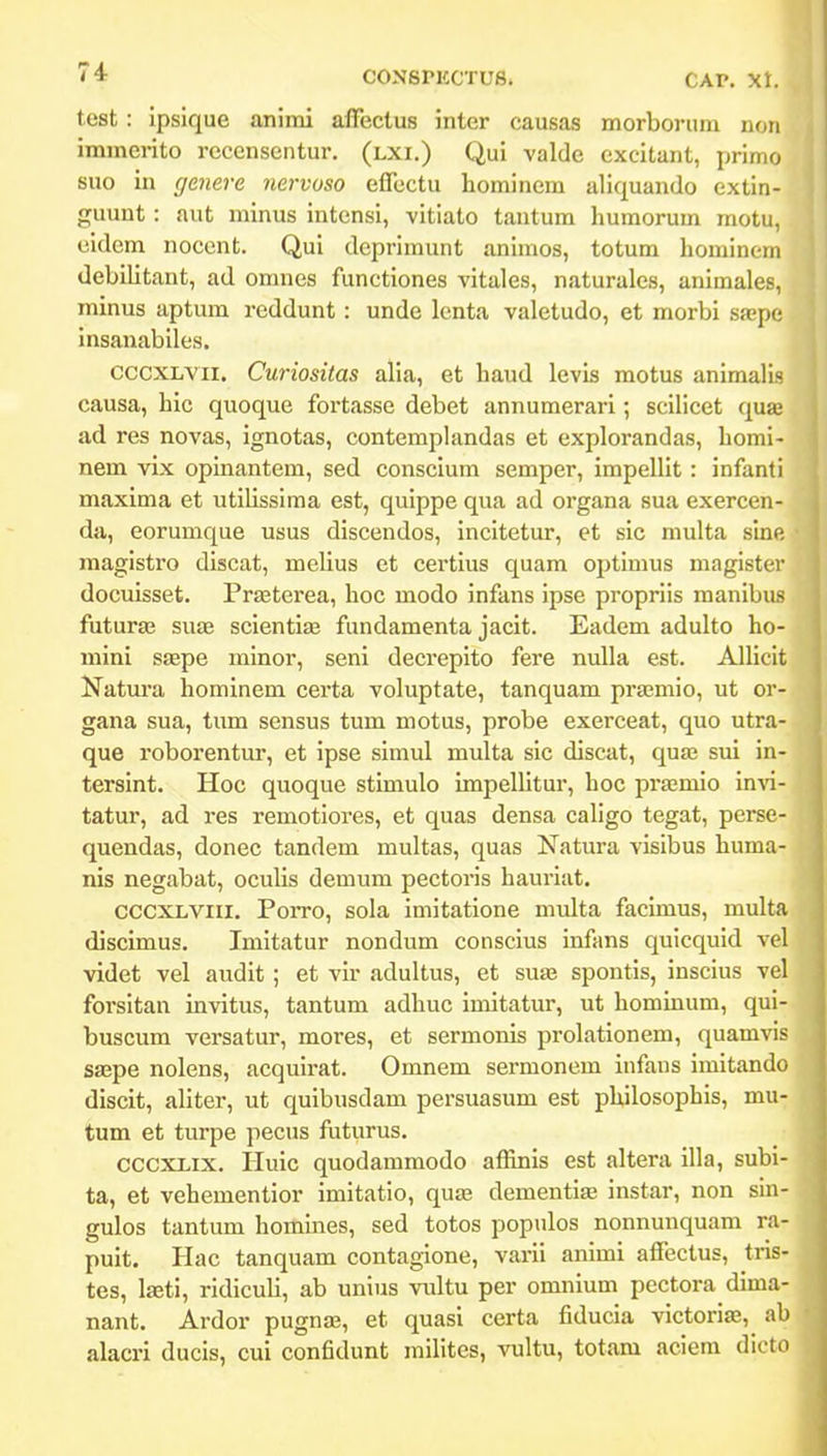 test : ipsique animi affectus inter causas morbornm noii immerito rccensentur. (lxi.) Qui valde cxcitant, primo suo in genere nervoso effcctu hominem aliquando extin- guunt: aut minus intensi, vitiato tantum humorum motu, eidcm noccnt. Qui dcprimunt animos, totum homineni debilitant, ad omnes functiones vitales, naturalcs, animales, minus aptum reddunt : unde lcnta valetudo, et morbi sajpe insanabiles. cccxLVii. Curiositas alia, et haud lcvis motus animalis causa, hic quoque fortasse debet annumerari; scilicet qua; ad res novas, ignotas, contemphindas et explorandas, homi- nem vix oplnantem, sed conscium semper, impellit : infanti maxima et utilissima est, quippe qua ad organa sua exercen- da, eorumque usus discendos, incitetur, et sic multa slne magistro discat, melius et certlus quam optimus maglster docuisset. PrEeterea, hoc modo infans Ipse proprlls manlbus futuras sute scientias fundamenta jacit. Eadem adulto ho- mini saepe minor, seni decreplto fere nulla est. Alliclt Natura hominem certa voluptate, tanquam praemlo, ut or- gana sua, tum sensus tum motus, probe exerceat, quo utra- que roborentur, et ipse simul multa sic discat, qua; sui in- tersint. Hoc quoque stlmulo impelhtur, hoc prffimlo Invi- tatur, ad res remotlores, et quas densa cahgo tegat, perse- quendas, donec tandem multas, quas Natura vislbus huma- nis negabat, ocuHs demum pectorls haurlat. CCCXLViii. Porro, sola Imltatlone multa facimus, multa discimus. Imitatur nondum conscius infans qulcquid vel videt vel audit; et vlr adultus, et sua; spontis, insclus vel forsltan invitus, tantum adhuc imitatur, ut hominum, qul- buscum versatur, mores, et sermonis prolationem, quamvis saepe nolens, acquirat. Omnem sermoncm infans imltando discit, ahter, ut quibusdam persuasum est philosophls, mu- tum et turpe pecus futurus. CCCXLix. Hulc quodammodo affinis est altera illa, subi- ta, et vehementior imltatlo, quse dementlffi instar, non sln- gulos tantum homlnes, sed totos populos nonnunquam ra- puit. Hac tanquam coutagione, varil anlmi affectus, tris- tes, laeti, rldlculi, ab unius vultu per omnium pectora dima- nant, Ardor pugna?, et quasi certa fiducia vlctoriae, ab alacri ducis, cui confidunt mllltes, vultu, totam aciem dicto