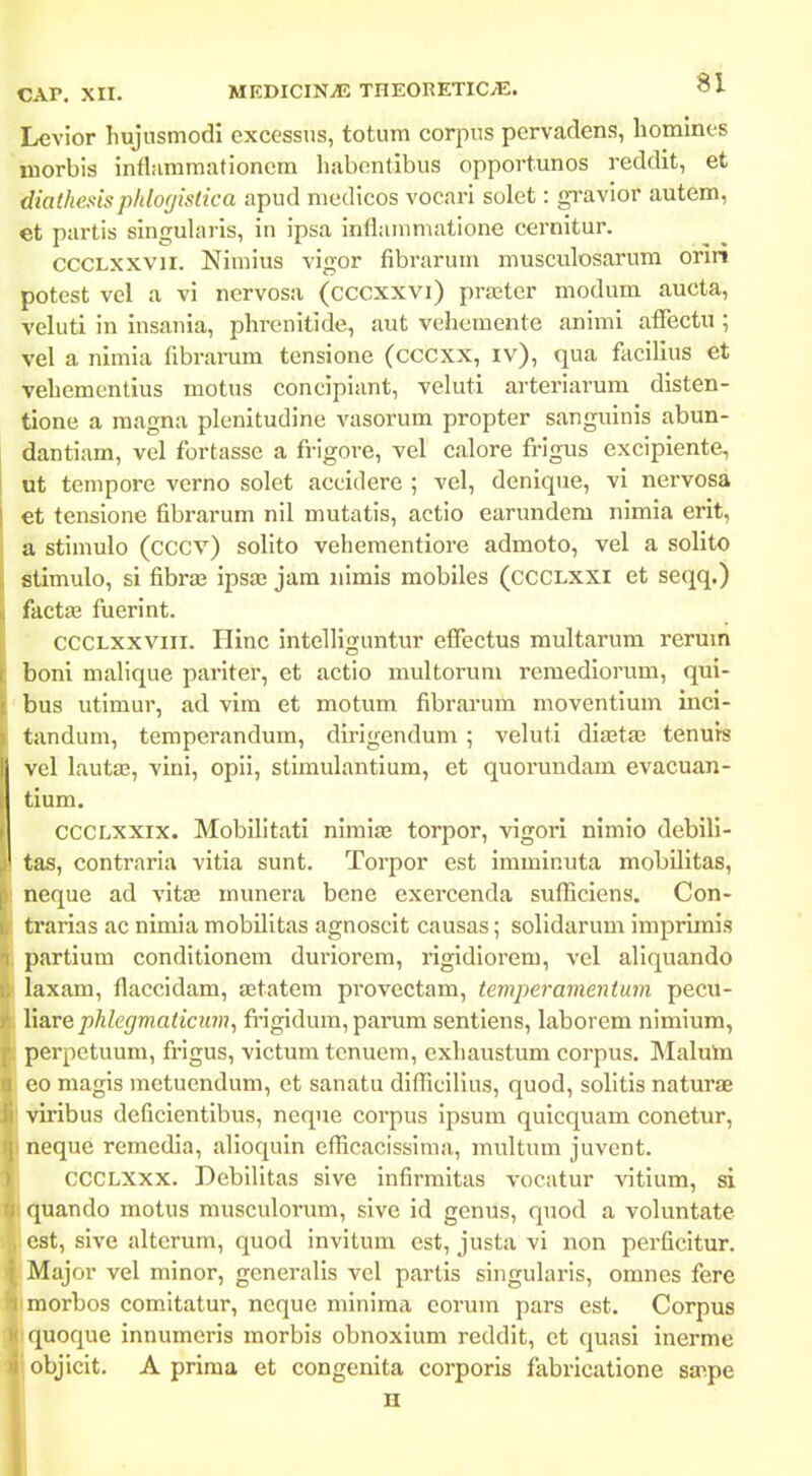 Levior hujusmodi excessus, totum corpus pervadens, liomines niorbis inflammationcm liabentibus opportunos reddit, et diathesisphlofjistica apud medicos vocarl solet: gi-avior autem, et partis singularis, in ipsa inflammatione cernitur. CCCLXxvii. Nimius vigor fibrarum musculosarum orin potest vel a vi nervosa (cccxxvi) pra3ter modum aucta, veluti in insania, phrenitide, aut vehemente animi affectu ; vel a nimia fibrarum tensione (cccxx, iv), qua facilius et vehementius motus concipiant, veluti arteriarum disten- tione a raagna plenitudine vasorum propter sanguinis abun- dantiam, vel fortasse a frigore, vel calore frigus excipiente, ut tempore vcrno solet accidere ; vel, denique, vi nervosa €t tensione fibrarum nil mutatis, actio earundem nimia erit, a stimulo (cccv) solito vehementiore admoto, vel a solito stimulo, si fibras ipsae jam nimis mobiles (CCCLXXI et seqq.) factaa fuerint. CCCLXXViii. Hinc intelliguntur effectus multarum rerum boni malique pariter, et actio multorum remediorum, qui- bus utimur, ad vim et motum fibrarum moventium inci- tandum, temperandum, dirigendum; veluti dia^taj tenurs vel lautas, vini, opii, stimulantium, et quorundam evacuan- tium. cccLxxix. Mobilitati nimise torpor, vigori nimio debili- tas, contraria vitia sunt. Torpor est imminuta mobUitas, neque ad vitas munera bene exercenda sufBciens. Con- trarias ac nimia mobilitas agnoscit causas; solidarum imprimis partium conditionem duriorem, rigidiorem, vel aliquando l&xam, flaccidam, aetatem provectam, temperamentum pecu- liarephlegmaticum, fi-igidum, parum sentiens, laborem nimium, perpetuum, frigus, victum tenuem, cxhaustum corpus. Maluln eo magis metuendum, et sanatu diflicilius, quod, solitis naturae Viribus deficientibus, neque corpus ipsum quicquam conetur, neque remedia, alioquin eflicacissima, multum juvent. CCCLXXX. Debilitas sive infirmitas vocatur vitium, si quando motus musculorum, sive id genus, quod a voluntate est, sive alterum, quod invitum est, justa vi non perficitur. Major vel minor, generalis vcl partis singularis, omnes fere morbos comitatur, neque minima eorum pars est. Corpus quoque innumeris morbis obnoxium reddit, et quasi inerme objicit. A prima et congenita corporis fabricatione sa^pe H