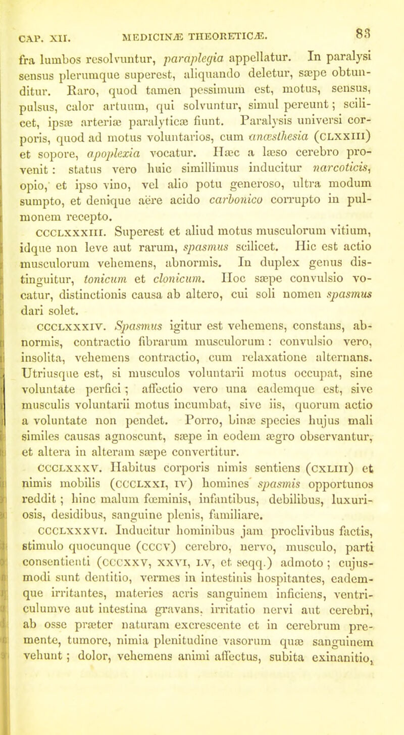 fra luinbos resolvimtur, paraplegia appellatur. In paralysi sensus plerumque superest, uliquando deletur, saepe obtun- ditur. Raro, quod tamen pcssimum cst, motus, sensus, pulsus, culor artuum, qui solvuntur, simul pereunt; scili- cet, ipsaj arteria; paralyticae fiunt. Paralysis universi cor- poris, quod ad motus voluntarios, cum una;slhesia (cLXXilx) et sopore, apoplexia vocatur. Hajc a laaso cerebro pro- venit : status vero huic simillimus inducitur narcoticis, opio, et ipso vino, vel alio potu generoso, ultra modum sumpto, et denique aere acido carhonico coiTupto in pul- nionem recepto. cccLXXXiii. Superest et allud motus musculorum vitium, idque non leve aut rarum, spasmus scilicet. Hic est actio musculorum vebemens, abnormis. In duplex genus dis- tinguitur, tonicum et clonicum. IIoc S£Epe convulsio vo- catur, distinctionis causa ab altero, cui soli nomen spasmus dari solet. cccLxxxiv. Spasmits igitur est vebemens, constans, ab- normis, contractio fibrarum musculorum: convulsio vero, insollta, vehemens contractio, cum relaxatione alternans. Utriusque est, si musculos vobantarii motus occupat, sine voluntate perfici ^ affcctio vero una eademque est, sive musculis voluntarii motus incumbat, sivc iis, quorum actio a voluntate non pendet. Porro, binas species liujus mali similes causas agnoscunt, stepe in eodem a?gro observantur, et altera in alteram sa^pe convertitur. cccLxxxv. Ilabitus corporis nimis sentiens (cxLiii) et nimis mobilis (CCCLXXI, iv) homines spasmis opportunos reddit ; hinc malum fiEminis, infantibus, debilibus, luxuri- osis, desidibus, sanguine plenis, familiare. CCCLxxxvi. Inducitur hominibus jara proclivibus factis, Btimulo quocunque (cccv) cerebro, uervo, musculo, parti consontienti (cccxxv, xxvi, i,v, ct seqq.) admoto ; cujus- modi sunt dentitio, vemies in intestinis hospitantes, eadem- que irritantes, materies acris sanguinem inficiens, ventri- culumve aut intestina gravans. irritatio nervi aut cerebri, ab osse praetcr naturam excrescente et in cerebrum pre- mente, tumore, nimia plenitudine vasorum quaj sanguinem vehunt; dolor, vehemens animi afiiictus, subita exinanitioj