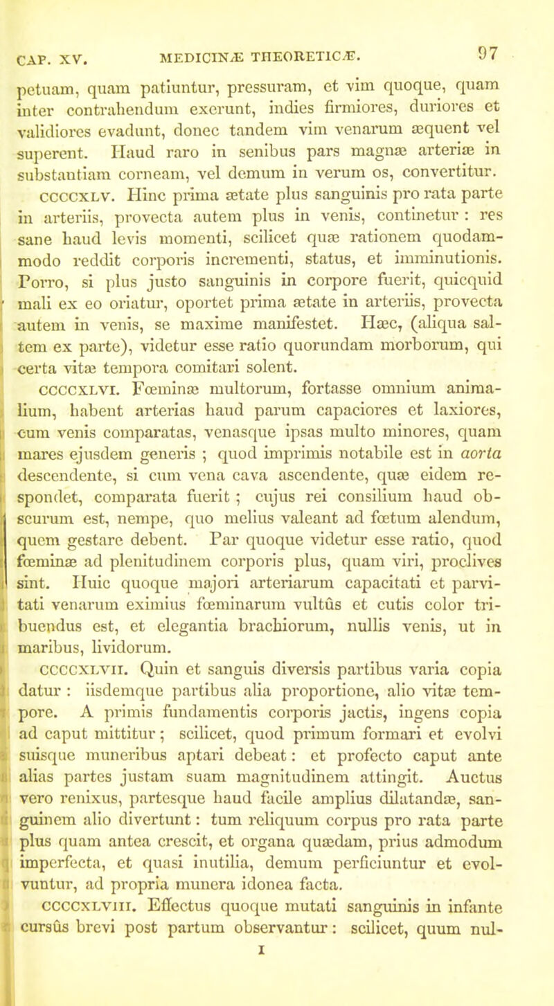 pctuam, quam patiuntur, prcssuram, et vim quoque, quam inter contraheudum excrunt, indies fimiiores, duriores et validiorcs evadunt, donec tandem vim venarum tequent vel sui^erent. Haud raro in senibus pars magnas arterife in substantiara corneam, vel demum in verum os, convertitur. ccccxLV. Hinc prima jEtate plus sanguinis pro rata parte in arteriis, provecta autera plus in venis, continetur : res sane haud levis momenti, scilicet qute rationem quodam- modo reddit corporis incrementi, status, et imminutionis. ■Porro, si plus justo sanguinis in corpore fuerit, quicquid ' mali ex eo oriatur, oportet prima aetate in arteriis, provecta autem in venis, se maxime manifestet. Haec, (aliqua sal- tem ex parte), videtur esse ratio quorundam morborum, qui I certa vitse tempora comitari solent. 1 ccccxLVi. Fceminaj multorum, fortasse omnium aniraa- lium, habent arterias haud parum capaciores et laxiores, cum venis comparatas, venasque ipsas multo minores, quam mares ejusdem generis ; quod imprimis notabile est in aorta descendente, si cum vena cava ascendente, quae eidem re- I spondet, comparata fuerit ; cujus rei consilium haud ob- Iscurum est, nempe, quo melius valeant ad foetum alendum, quem gestarc debent. Par quoque videtur esse ratio, quod foeminas ad plenitudinem corporis plus, quam viri, proclives sint. Huic quoque majori arteriarum capacitati et parvi- tati venarum eximius fceminarum vultus et cutis color tri- buendus est, et elegantia brachiorum, nullis venis, ut in maribus, lividorum. CCCCXLVii. Quin et sanguis diversis partibus varia copia datur : ilsdemque partibus alia proportione, alio vitaj tem- pore. A primis fundamentis corpoiis jactis, ingens copia ad caput mittitur; scilicet, quod primum formari et evolvi suisque muneribus aptari debeat: et profecto caput ante alias partes justam suam magnitudinem attingit. Auctus vero renixus, partesque haud facile amplius dilatandae, san- guinem alio divertunt: tum reliquum corpus pro rata parte plus quam antea crcscit, et organa qua^dam, prius admodum imperfecta, et quasi inutilia, demum perficiuntur et evol- vuntur, ad propria munera idonea facta, ccccxLVJii. Eflectus quoque mutati sanguinis in infante cursfls brcvi post partum observantur: scilicet, quum nul- I