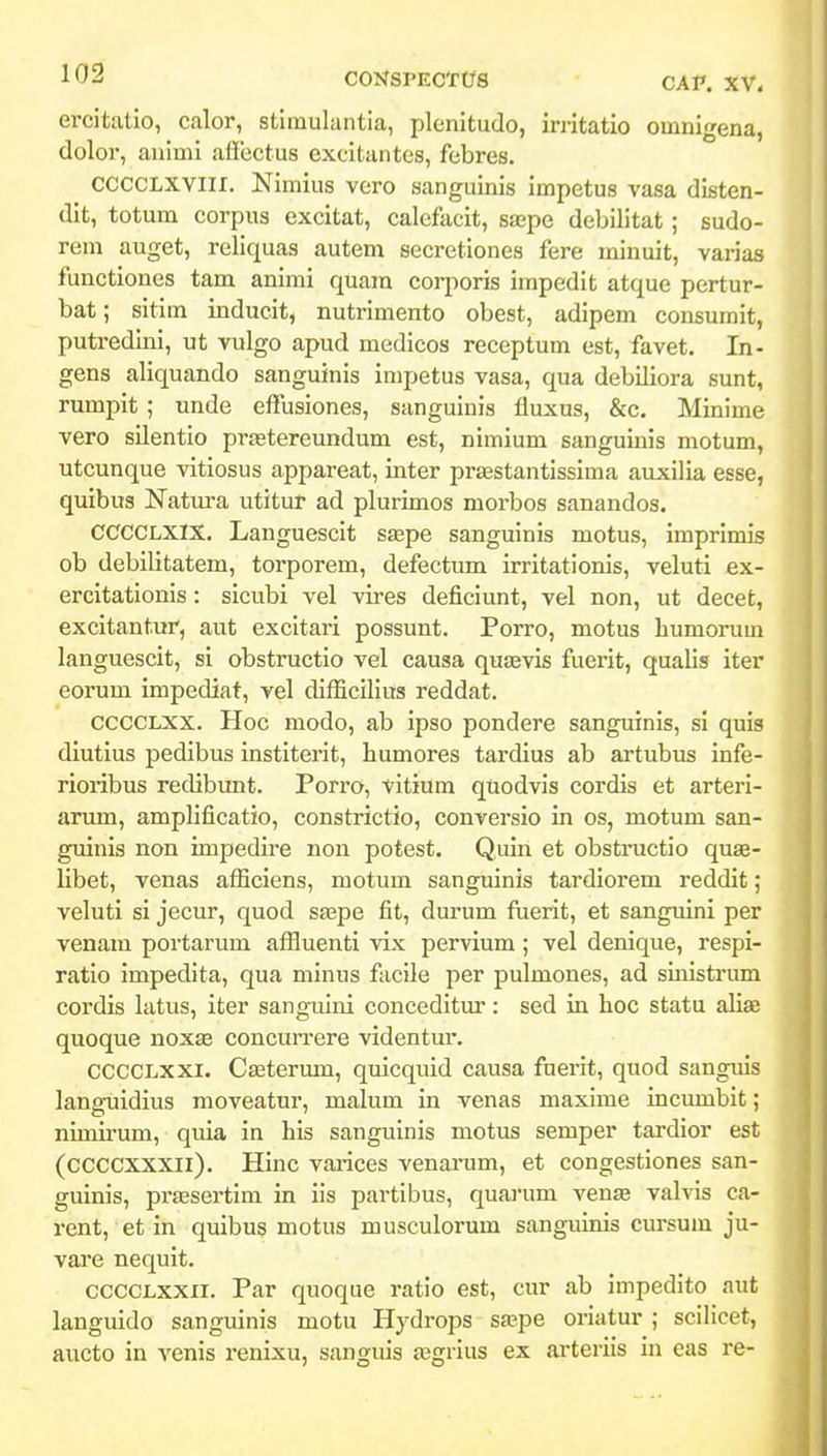 ercitatlo, calor, stimulantia, plenitudo, initatio omnigena, dolor, auimi afiijctus excitantes, febres. CCCCLXVIII. Nimius vcro sanguinis impetus vasa disten- dit, totum corpus excitat, calcfacit, saspe debilitat; sudo- rem auget, reliquas autem secretiones fere minuit, varias functiones tam animi quam corporis impedit atque pertur- bat; sitim inducit, nutrimento obest, adipem consumit, putredini, ut vulgo apud medicos receptum est, favet. In- gens aliquando sanguinis impetus vasa, qua debiliora sunt, rumpit ; unde effusiones, sanguinis fluxus, &c. Minime vero silentio prastereundum est, nimium sanguinis motum, utcunque vitiosus appareat, inter prasstantissima auxilia esse, quibus Natura utitur ad plurimos morbos sanandos. CCCCLXIX. Languescit stepe sanguinis motus, imprimis ob debilitatem, torporem, defectum irritationis, veluti ex- ercitationis : sicubi vel vires deficiunt, vel non, ut decet, excitantur, aut excitari possunt. Porro, motus bumorum languescit, si obstructio vel causa qusevis fuerit, qualis iter eorum impediat, vel difficllius reddat. CCCCLXX. Hoc modo, ab ipso pondere sanguinls, si quls diutius pedibus institerit, humores tardius ab artubus infe- rioribus redibunt. Porro, vitium qtiodvis cordis et arterl- arum, amplificatio, constrictio, conversio in os, motum san- guinis non impedire non potest. Quln et obstructlo quae- libet, venas afficiens, motum sanguinls tardiorem reddit; velutl sl jecur, quod sa;pe fit, durum fuerlt, et sanguini per venam portarum affluenti vlx pervium; vel denique, respl- ratio Impedita, qua minus facile per pulmones, ad siiiistrum cordls latus, Iter sanguini concedltur: sed in hoc statu aliae quoque noxze concuiTere vldentur. CCCCLXXI. CEEterum, quicquld causa fueiit, quod sanguis languidlus moveatur, malum in venas maxime Incumbit; nimlrum, qiiia in hls sanguinis motus semper tardior est (CCCCXXXII). Hinc varices venarum, et congestlones san- gulnis, prjesertlm in iis partlbus, quaj'um vense valvls ca- rent, et In quibus motus musculorum sanguinis cursum ju- vare nequit. CCCCLxxii. Par quoque ratio est, cur ab impedlto aut languldo sangulnis motu Hydrops sa^pe oriatur ; scilicet, aucto in venls renixu, sanguls jegrlus ex ai-teriis in eas re-