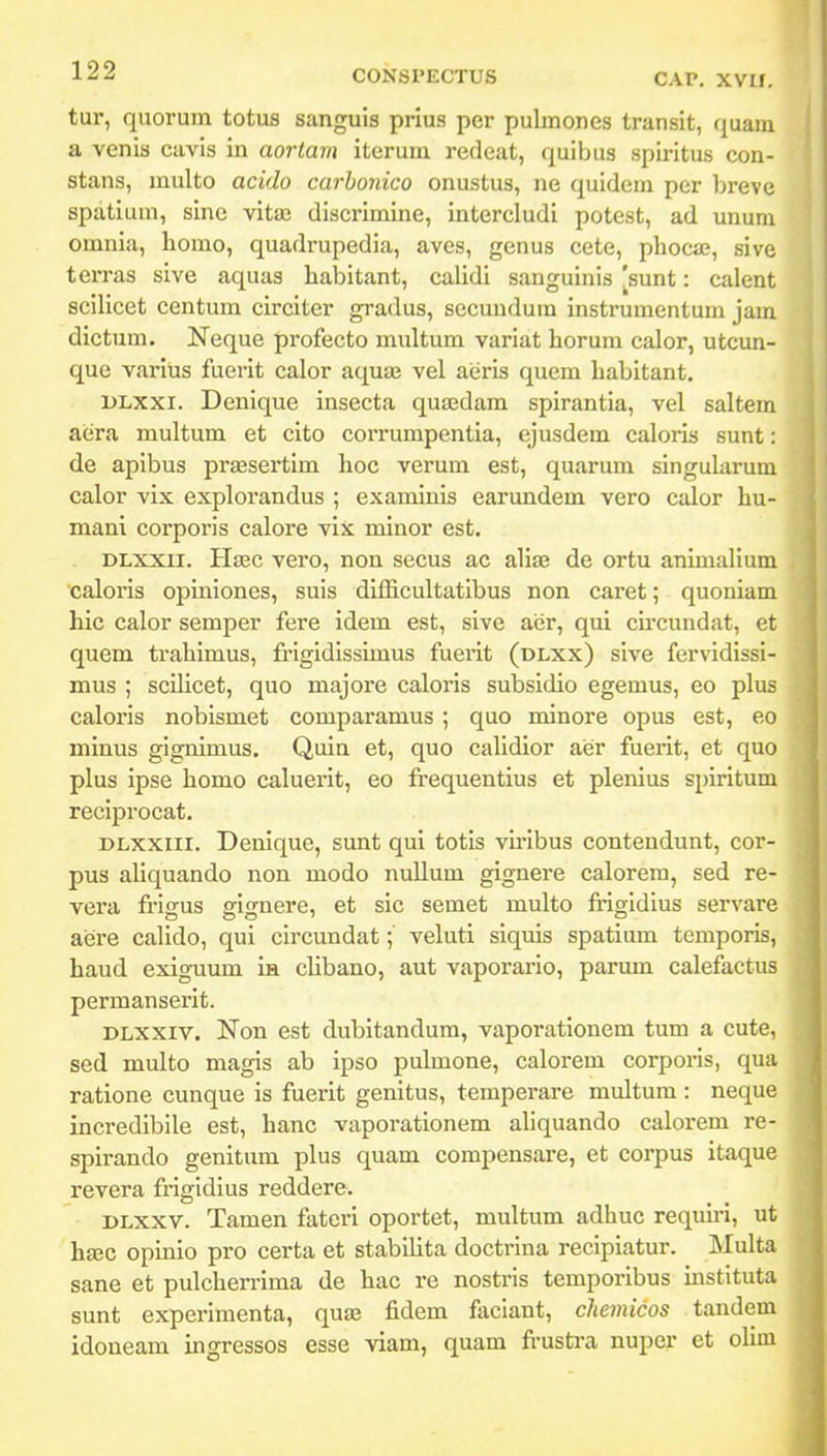 tur, quorum totus sanguis prius per pulmones transit, quam a venis cavis in aortarn iterum redeat, quibus spiritus con- stans, multo acido carhonico onustus, ne quidem per brevc spatium, sine vitai discrimine, intercludi potest, ad unum omnia, homo, quadrupedia, aves, genus cete, phoc», sive terras sive aquas habitant, calidi sanguinis [sunt: calent sciHcct centum circiter gradus, secundura instrumentum jam dlctum. Neque profecto multum variat horum calor, utcun- que varius fuerit calor aquaj vel aeris quem habitant. DLXxi. Denique insecta qua;dam spirantia, vel saltem aera multum et cito corrumpentia, ejusdem caloris sunt: de apibus prajsertim hoc verum est, quarum singularum calor vix explorandus ; examinis earundem vero calor hu- mani corporis calore vix minor est. DLXXU. Ha8C vero, non secus ac alia3 de ortu animalium caloris opiniones, suis difficultatibus non caret; quoniam hic calor semper fere idem est, sive aer, qui cii-cundat, et quem trahimus, frigidissimus fuerit (dlxx) sive fervidissi- mus ; scilicet, quo majore caloris subsidio egemus, eo plus caloris nobismet comparamus ; quo minore opus est, eo minus gignimus. Quia et, quo cahdior aer fuerit, et quo plus ipse homo caluerit, eo frequentius et plenius spiritum reciprocat. DLxxiii. Denique, sunt qui totis viribus contendunt, cor- pus aliquando non modo nullum gignere calorera, sed re- vera frigus gignere, et sic semet multo frigidius servare aere calido, qui circundat; veluti siquis spatium tcmporis, haud exiguum m chbano, aut vaporario, parum calefactus permanserit. DLXxiv. Non est dubitandum, vaporationem tum a cute, sed multo magis ab ipso pulmone, calorem corporis, qua ratione cunque is fuerit genitus, temperare multum : neque incredibile est, hanc vaporationem aliquando calorem re- spirando genitum plus quam compensare, et corpus itaque revera frigidius reddere. DLxxv. Tamen fateri oportet, multum adhuc requhi, ut hsec opinio pro certa et stabilita doctrina recipiatur. Multa sane et pulcherrima de hac re nostris temporibus mstituta sunt experimenta, quas fidem faciant, chemicos tandem idoneam ingressos esse viam, quam frusti-a nuper et oUm