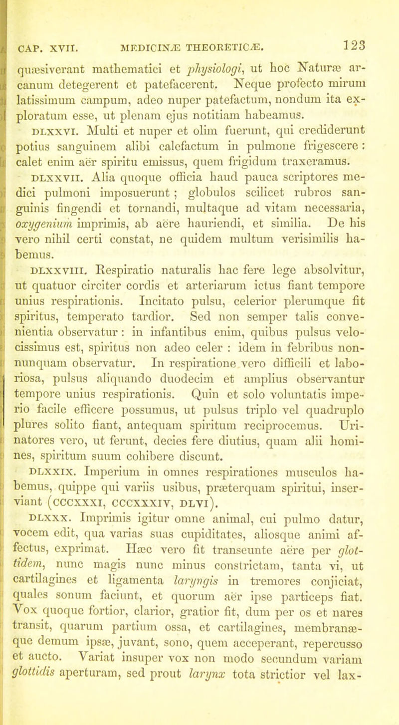 (]naisivcrant mathcmatici et j^Jiysiologi, ut hoc Naturaj ar- cununi detegcrent et patefacerent. Neque profecto mirum latissimum campum, adeo nuper patefactum, nondum ita ex- ploratum esse, ut plenam ejus notitiara liabeamus. DLXxvi. Multi et nuper et olim fuerunt, qui crediderunt potius sanguinem alibi calcfactum in pulmone frigescere: calet enim aer spiritu emissus, quem fi-igidum traxeramus. DLxxvii. Alia quoque officia haud pauca scriptores me- dici pulmoni imposuerunt ; globulos scilicet rubros san- guinis fingendi et tornandi, multaque ad -vitam necessaria, oxygeniwn imprimis, ab aere hauriendi, et similia. De his vero nihil certi constat, ne quidem multum verisimilis ha- bemus. ' DLxxviii. Respiratio naturalis hac fere lege absolvitur, ut quatuor circiter corcHs et arteriarum ictus fiant tempore unius respirationis. Incitato pulsu, celerior plerumque fit spiritus, temperato tardior. Sed non semper talis conve- nientia observatur: in infontibus enim, quibus pulsus velo- cissimus est, spiritus non adeo celer : idem in febribus non- nunquam observatur. In respiratione vero difficili et labo- riosa, pulsus aliquando duodecim et amplius observantur tempoi-e unius respirationis. Quin et solo voluntatis impe- rio facile efficcre possumus, ut pulsus triplo vel quadruplo plures solito fiant, antequam spiritura reciprocemus. Uri- natores vero, ut ferunt, decies fere diutius, quam alii homi- nes, spiritum suum cohibere discunt. ' DLXxix. Imperium in omnes respirationes musculos ha- bemus, quippe qui variis usibus, prteterquam spu-itui, inser- viant (cccxxxi, cccxxxiv, dlvi). DLxxx. Imprimis igitur omne animal, cui pulmo datur, vocem edlt, qua varias suas cupiditates, aliosque animi af- fectus, exprimat. Haac vero fit transeunte aere per glot- tidem, nunc magis nunc minus constrictam, tanta vi, ut cartilagmes et ligamenta laryngis in tremores conjiciat, quales sonum faciunt, et quorum aer ipse particeps fiat. Vox quoque fortior, clarior, gratior fit, dum per os et nares transit, quarum partium ossa, et cartilagines, membranEE- que demum ipsas, juvant, sono, qucm acceperant, repercusso et aucto. Variat insuper vox non modo secundum variam gloUidis aperturam, sed prout larynx tota strictior vel lax-