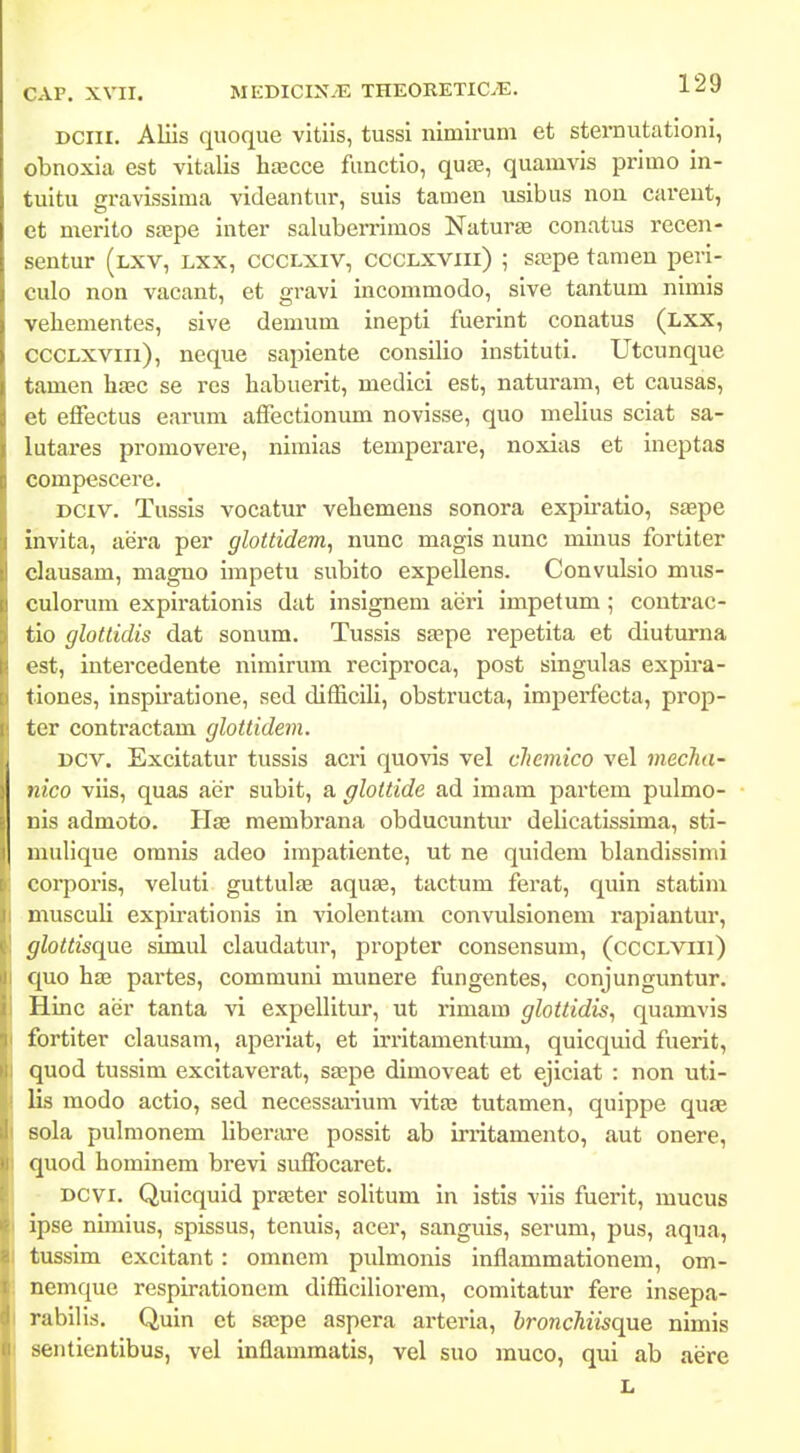 DCiii. Aliis quoque vitiis, tussi nimirum et sternutationi, obnoxia est vitalis hajcce fimctio, qu», quamvis primo in- tuitu gravissima videantur, suis tamen usibus noa careut, et merito s£epe inter saluberrimos Naturte conatus recen- sentur (lxv, lxx, ccclxiv, ccclxviii) ; sa?pe tamen peri- culo non vacant, et gravi incommodo, sive tantum nimis veliementes, sive demum inepti fuerint conatus (lxx, cccLXViii), neque sapiente consilio instituti. Utcunque tamen hsec se res habuerit, medici est, naturam, et causas, et effectus earum afFectionum novisse, quo melius sciat sa- lutares promovere, nimias temperare, noxias et incptas compescere. DCiv. Tussis vocatur vehemeus sonora expiratio, saepe invita, aera per gloUidem, nunc magis nunc minus fortiter clausam, magno impetu subito expellens. Convulslo mus- culorum expirationis dat insignem aeri impetum; coutx'ac- tio glottidis dat sonum. Tussis stepe repetita et diuturna est, intercedente nimirum reciproca, post singulas expua- tiones, inspiratione, sed difficili, obstructa, imperfecta, prop- ter contractam glottidem. Dcv. Excitatur tussis acri quovis vel cJiemico vel mecTia- nico viis, quas aer subit, a glottide ad imam partem pulmo- nis admoto. Hae membrana obducuntur delicatissima, sti- mulique omnis adeo impatiente, ut ne quidem blandissinii corporis, veluti guttulte aquse, tactum ferat, quin statim musculi expirationis in violentam convulsionem rapiantur, glQttis(\}iQ simul claudatur, propter consensuni, (ccclviii) quo li£e partes, communi munere fungentes, conjunguntur. Hinc aer tanta vi expellitur, ut rimam glottidis, quamvis fortiter clausam, aperiat, et irritamentum, quicquid fuerit, quod tussim excitavcrat, saBpe dimoveat et ejiciat : non uti- lis modo actio, sed necessai-ium vitaj tutamen, quippe quae sola pulmonem libertu-e possit ab irritamento, aut onere, quod hominera brevi suffocaret. DCvi. Quicquid praster solitum in istis viis fuerit, mucus ipse nimius, spissus, tenuis, acer, sanguis, serum, pus, aqua, tussim excitant: omnem pulmonis inflammationem, om- nemque respirationem difficillorem, comitatur fere insepa- rabilis. Quin ct ssepe aspera arteria, hroncliiisqae. nimis sentientibus, vel inflammatis, vel suo muco, qui ab aere L