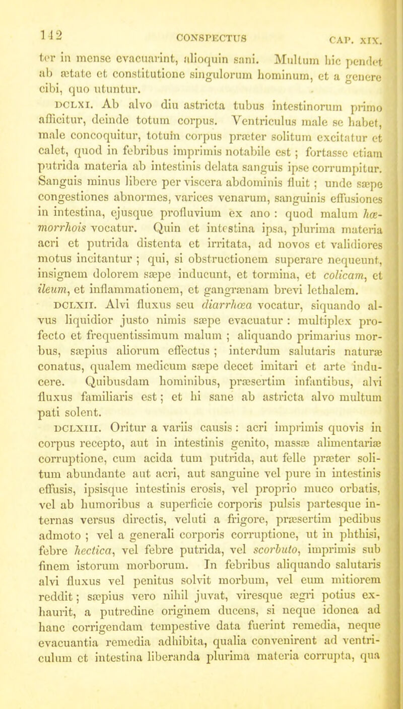 tcr iii mense evacumint, iilioquin sani. Mullum liic pendct ub ajtate et constitutione singulorum honiinum, et a •enerc cibi, quo utuntur. DCLXi. Ab alvo diu astricta tubus intestinorum pi-imo aflicitur, deinde totum corpus. Ventriculus male se habef, male concoquitur, totum corpus prajter solitum excitatur ot calet, quod in fobribus imprimis notabile est ; fortasse otiam putrida materia ab intestinis delata sanguis ipse corrumpitur. Sanguis miniis libcrc per viscera abdominis lluit ; unde sa;pe congestiones abnormes, varices venarum, sanguinis etTusiones in intestina, ejusque profluvium ex ano : quod malum hcE- morrhois vocatur. Quin et intcstina ipsa, pkrima materia acri et putrida distenta et irritata, ad novos et validiores motus incitantur ; qui, si obstructionem superare nequeunt, insignem dolorem ssepe inducunt, et tormina, et colicam, et ileiim, et inflammationem, et gangrasnam brevi lethalem. DCLXii. Alvi fluxus seu diarrhosa vocatur, siquando al- vus liquidior justo nimis saape evacuatur : multiplex pro- fecto et frequentissimum mahun ; aUquando primarius mor-! bus, srepius aUorum eflectus ; interdum salutaris naturasj conatus, qualem medicum sjcpe decet imitari et arte indu- cere. Quibusdam hominibus, pi-a3sertlm infantibus, alvi! fluxus familiaris est; et hi sane ab astricta alvo multum pati solent. i>CLXiii. Oritur a varlis causis : acri impiimis quovis in, corpus recepto, aut in intestinis genito, massa? alimentariae corruptione, cum acida tum putrida, aut felle prajter soli- tum abundante aut acri, aut sanguine vel pure in intestinis effusis, ipsisque intestinis erosis, vel proprio muco orbatis, vol ab humoribus a superflcie corporis pulsis partesque in- ternas versus directis, veluti a fiigore, prassertim pedibus admoto ; vel a generali corporis corruptione, ut in phthisi, febre heciica, vel febre putrida, vel scorhuto, imprimis sub finem istorum morborum. Tn febribus aliquando salutaris alvi fluxus vel penitus solvit morbum, vel eiun mitiorem reddit; sa?pius vcro nihil juvat, viresque ajgi-i potius ex- liaurit, a putredine originem ducens, si neque idonea ad hanc corrigendam tompestive data fuerint remedia, neque evacuantia rcmedia adhibita, qualia convenirent ad ventri- culum ct intestlna liberanda plurima matcria corruj)ta, qua