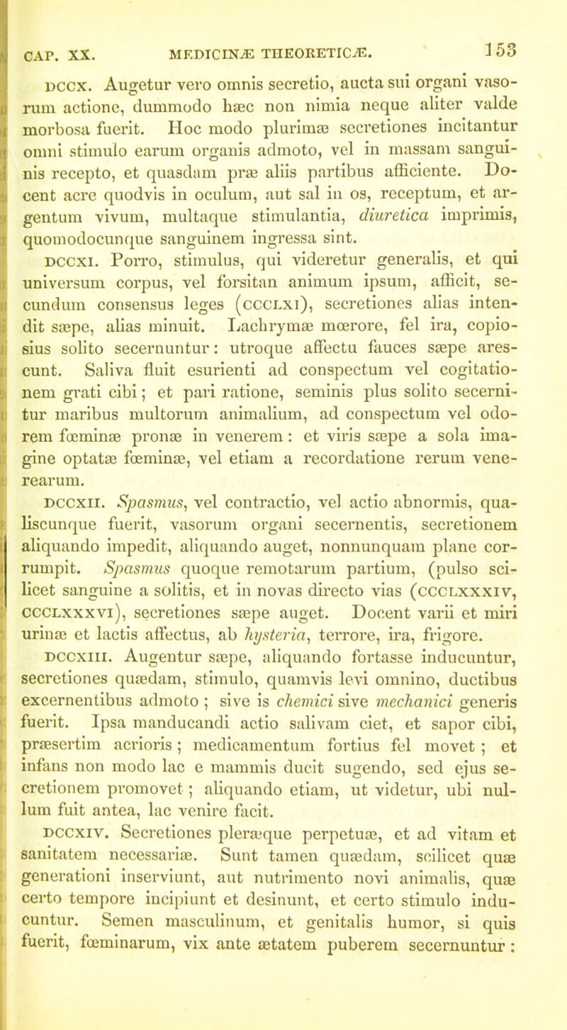 Dccx. Augetur vero omnis secretio, aucta sui organi vaso- rum actione, dummodo hsec non nimia neque aliter valde morbosa fuerit. Hoc modo plurimEe secretiones incitantur omni stimuio earum organis admoto, vel in massam sangui- nis recepto, et quasdam pr» aliis partibus afficiente. Do- cent acre quodvis in oculum, aut sal iii os, receptum, et ar- gentum vivum, multaque stimulantia, diuretica imprimis, quomodocunque sanguinem ingressa sint. Dccxi. Porro, stimulus, qui videretur generalis, et qui universum corpus, vel forsitan animum ipsum, afficit, se- cundum consensus leges (cccLxi), secretiones alias inten- dit ssspe, alias minuit. Lacbrymae moerore, fel ira, copio- sius solito secernuntur: utroque afFectu fauces saepe ares- cunt. Saliva fluit esurienti ad conspectum vel cogitatio- nem grati cibi; et pari ratione, seminis plus solito secerni- tur maribus multorum animalium, ad conspectum vel odo- rem fcjeminEe pronae in venerem: et viris saepe a sola ima- gine optatae foemin£e, vel etiam a recordatione rerum vene- rearum. Dccxii. Spasmus, vel contractio, vel actio abnormis, qua- liscunque fuerit, vasorum organi secernentis, secretionem aliquando impedit, aliquando auget, nonnunquam plane cor- rumpit. Spasmus quoque remotarum partium, (pulso sci- licet sanguine a solitis, et in novas directo vias (ccclxxxiv, CCCLxxxvi), secretiones ssspe auget. Docent varii et miri uriuffi et lactis aftectus, ab hysteria, terrore, ii'a, frigore. Dccxiii. Augentur saepe, aliquando fortasse inducuntur, secretiones quaedam, stimulo, quamvis levi omnino, ductibus excernentibus admoto ; sive is chemici sive mechanici generis ftierit. Ipsa raanducandi actio salivam ciet, et sapor cibi, praesertim acrioris; medicamentum fortius fel movet ; et infans non modo lac e maramis ducit sugendo, sed ejus se- cretionem pvomovet; aliquando etiam, ut videtur, ubi nul- lum fuit antea, lac venire facit. Dccxiv. Secretiones plerajque perpetua^, et ad vitam et sanitatera necessariae. Sunt taraen quasdam, scilicet quse generationi inserviunt, aut nutrimento novi animalis, quae certo tempore incipiunt et desinunt, et certo stimulo indu- cuntur. Semen masculinum, et genitalis humor, si quis