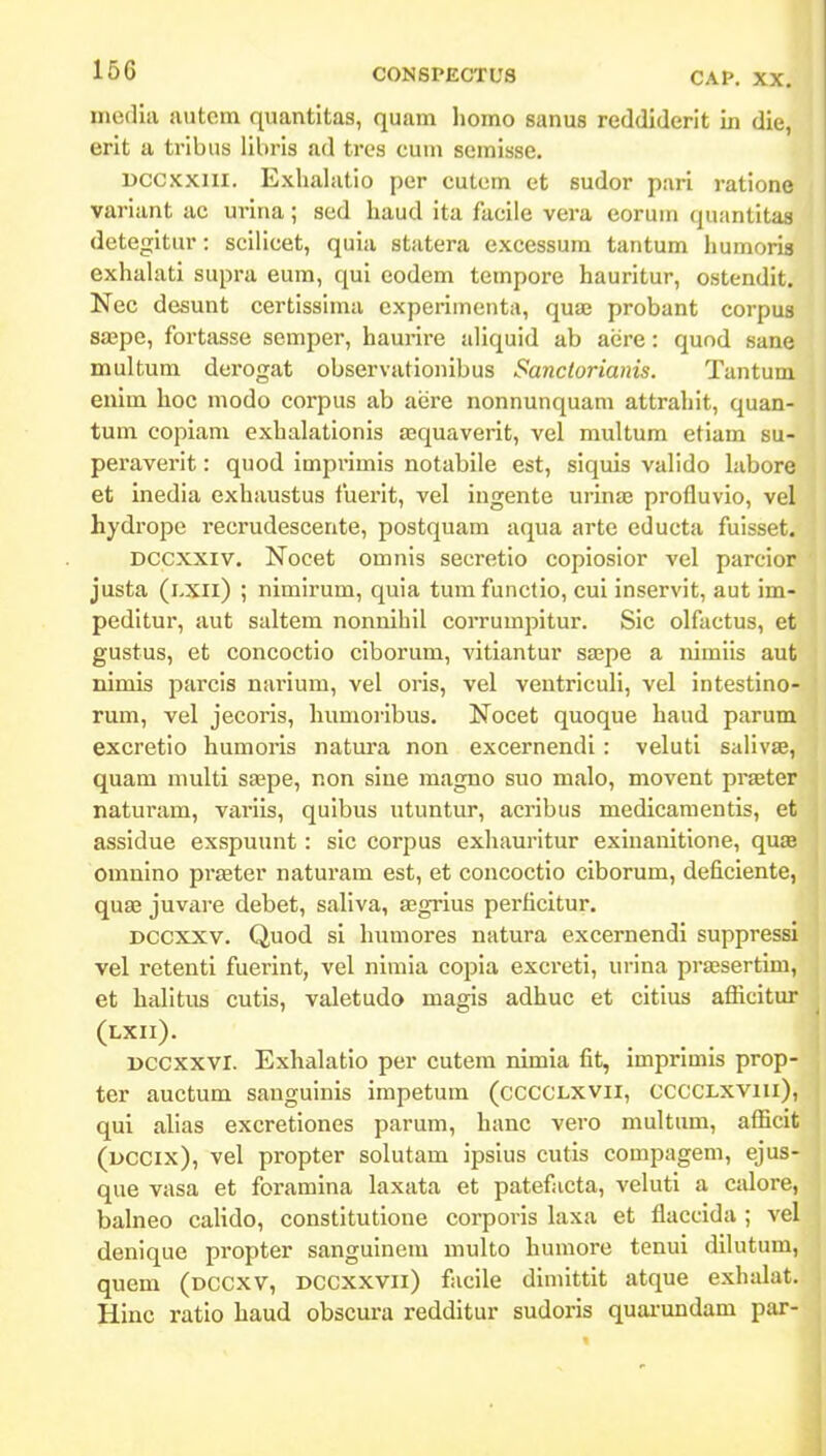 media autem quantitas, quam homo sanus reddiderit in die, erit a tribus libris ad tres cum semisse. Dccxxiii. Exlialatio pcr cutcm et sudor pari ratione variant ac urina; sed haud ita facile vera eoruin quantitas detegitur: scilicet, quia statera excessum tantum humoris exhalati supra eum, qui eodem tempore hauritur, ostendit. Nec desunt certissinui cxperimenta, quaj probant corpua saspe, fortasse semper, haurire aliquid ab aere: quod sane multum derogat observationibus Sanclorianis. Tantum enim hoc modo corpus ab aere nonnunquam attrahit, quan- tum copiam exhalationis asquaverit, vel multum etiam su- peraverit: quod imprimis notabile est, siquis valido labore et inedia exhaustus fuerit, vel ingente urinas profluvio, vel hydrope recrudescente, postquam aqua arte educta fuisset. Dccxxiv. Nocet omnis secretlo copiosior vel parcior justa (lxii) ; nimirum, quia tumfunctio, cui inservit, aut im- peditur, aut saltem nonnihil corrumpitur. Sic olfactus, et gustus, et concoctio ciborum, vitiantur saape a nimiis aut nimis parcis nariura, vel oris, vel ventricuh, vel intestino- rum, vel jecoris, humoribus. Nocet quoque haud parum excretio humoris natura non excernendi : veluti saHvse, quam niulti ssepe, non sine magno suo malo, movent praeter naturam, variis, quibus utuntur, acribus medicamentis, et assidue exspuunt: sic corpus exhauritur exinanitione, quae omulno prjfiter natuiam est, et concoctio ciborum, deficiente, quEe juvare debet, saliva, a;grius perficitur. Dccxxv. Quod si humores natura excernendi suppressi vel retenti fuerint, vel nimia copia excreti, urina praesertim, et hahtus cutis, valetudo magis adhuc et citius afficitur (lxii). Dccxxvi. Exhalatio per cutem nimia fit, imprimis prop- ter auctum sauguinis impetum (cccclxvii, cccclxviii), qui alias excretiones parum, hanc vero multum, afficit (uccix), vel propter solutam ipsius cutis compagem, ejus- que vasa et foramina laxata et patefacta, veluti a calore, balneo calido, constitutione corporis laxa et flaccida ; vel denique propter sanguinem multo humore tenui dilutum, quem (dccxv, dccxxvii) facile dimittit atque exhalat. Hinc ratio haud obscura redditur sudoris quai-undam par-