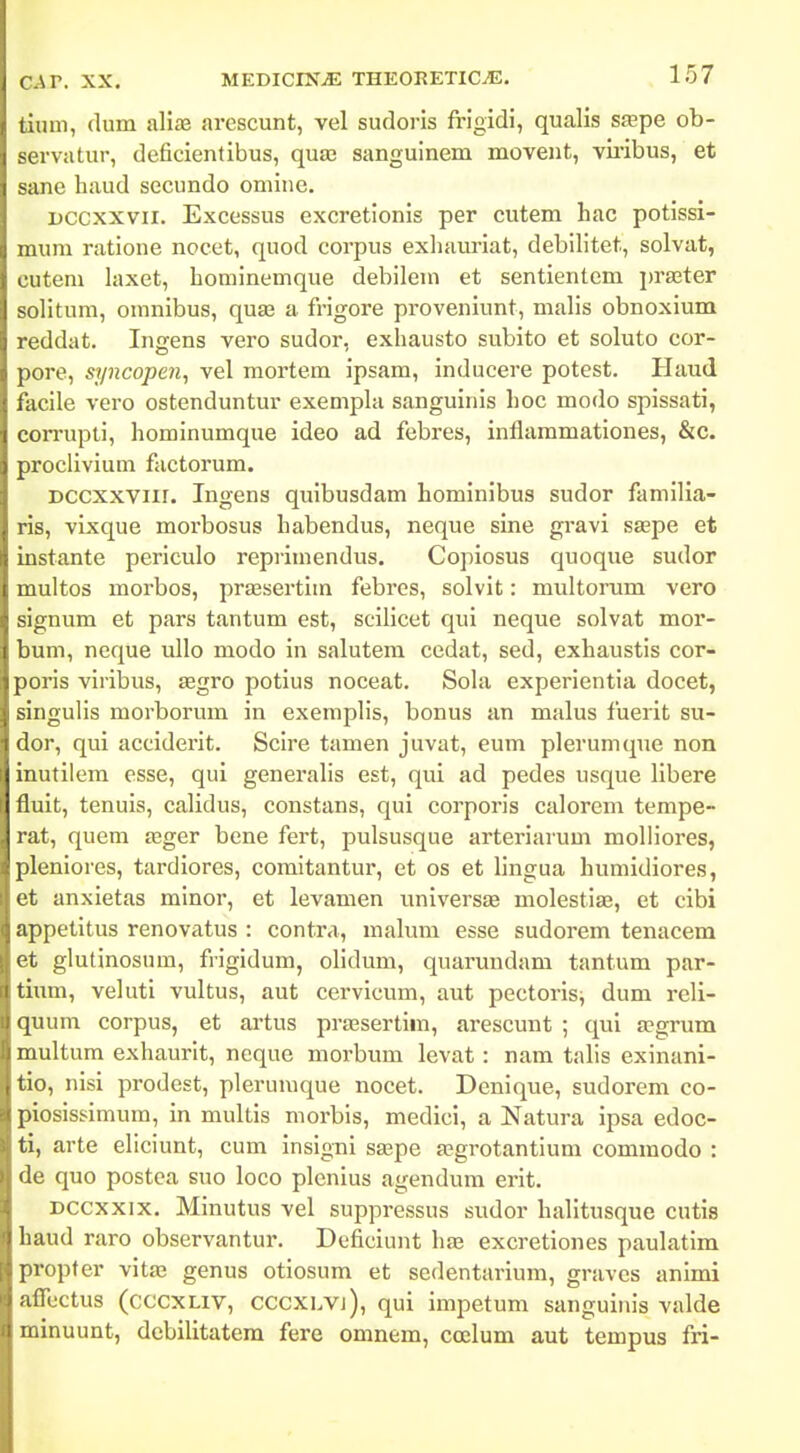 tiuni, dum aliie arescunt, vel sudoris frigidi, qualis sfepe ob- servatur, deficientibus, quae sanguinem movent, vu-ibus, et sane haud sccundo omiiie. uccxxvii. Excessus excretionis per cutem hac potissi- mum ratione nocet, quod corpus exhauriat, debilitet, solvat, cutem laxet, hominemque debileui et sentientem i^raster solitum, omnibus, quse a frigore proveniunt, malis obnoxium reddat. Ingens vero sudor, exhausto subito et soluto cor- pore, syncopen, vel mortem ipsam, inducere potest. Haud facile vero ostenduntur exemphi sanguinis hoc modo spissati, ccrrupti, hominumque ideo ad febres, inflammationes, &c. proclivium factorum. DCCXXViir. Ingens quibusdam hominibus sudor familia- ris, vixque morbosus habendus, neque sine gravi SEepe et instante periculo reprimendus. Copiosus quoque sudor multos morbos, pr£esertim febi'es, solvit: multorum vero signum et pars tantum est, scilicet qui neque solvat moi'- bum, neque ullo modo in salutem cedat, sed, exhaustis cor- poris vlribus, aegro potius noceat. Sola experientia docet, singulis morborum In exemplis, bonus an malus fuerit su- dor, qui acciderit. Scire tamen juvat, eum plerumque non inutilem esse, qui generalis est, qui ad pedes usque libere fluit, tenuls, calidus, constans, qui corporis calorem tempe- rat, quem aeger bene fert, pulsusque arteriarum molliores, pleniores, tardiores, comitantur, et os et lingua humidiores, et anxletas minor, et levamen universjB molestlse, et clbi appetltus renovatus : contra, malum esse sudorem tenacem et glutlnosum, frigidum, olidum, quarundam tantum par- tium, veluti vultus, aut cervlcum, aut pectorls^ dum reli- quum corpus, et artus preesertlm, arescunt ; qul a?grum multum exhaurit, neque morbum levat: nara talis exlnani- tio, nisi prodest, plerumque nocet. Dcnlque, sudorem co- piosisslmum, In multls morbis, medlcl, a Natura Ipsa edoc- ti, arte eliciunt, cum inslgnl SEepe asgrotantlum commodo : de quo postea suo loco plenlus agendum erlt. Dccxxix. Mlnutus vel suppressus sudor halitusque cutis baud raro observantur. Deficlunt ha3 excretlones paulatlm propter vltas genus otlosum et sedentarium, graves animi aflcctus (cccxLiv, CCCXLVj), qui Impetum sangulnis valde minuunt, debilitatem fere omnem, ccelum aut tempus fri-