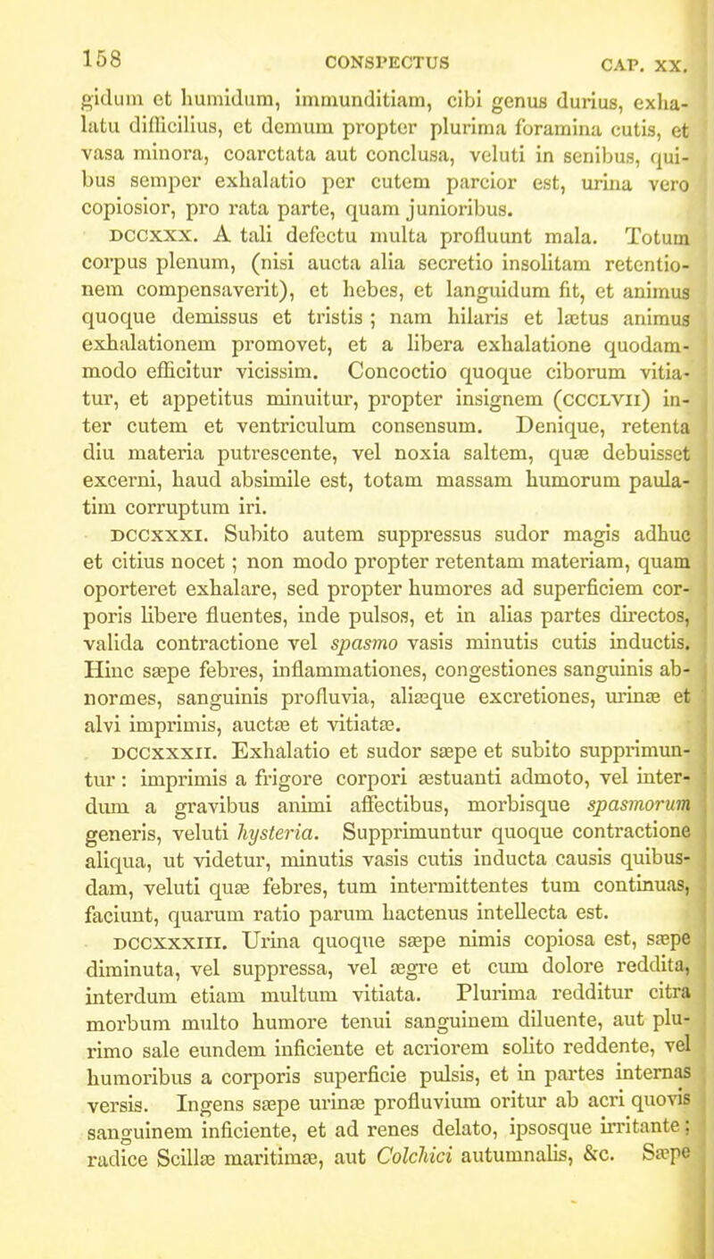 gidum et liumidum, immunditiam, cibi genus durius, exha- lutu difllcilius, et dcmum proptor plurima foramina cutis, et vasa minora, coarctata aut conclusa, veluti in senibus, qui- bus semper exhalatio per cutem parcior est, urina vero copiosior, pro rata parte, quam junioribus. Dccxxx, A tali defcctu multa profluunt mala. Totum corpus plenum, (nisi aucta alia secretio insolitam retentio- nem compensaverit), et hebes, et languidum fit, et animus quoque demissus et tristis ; nam hilai-is et lajtus animus exhalationem promovet, et a libera exhalatione quodam- modo efficitur vicissim. Concoctio quoque ciborum vitia- tur, et appetitus minuitur, propter insignem (cccLVii) in- ter cutem et ventriculum consensum. Denique, retenta diu materia putrescente, vel noxia saltem, quse debuisset excerni, haud absimile est, totam massam humorum paula- tim corruptum iri. Dccxxxi. Subito autem suppressus sudor magis adhuc et citius nocet; non modo propter retentam materiam, quam oporteret exhalare, sed propter humores ad superficiem cor- poris libere fluentes, iude pulsos, et in alias partes dii-ectos, valida contractione vel spasmo vasis minutis cutis inductis. Hiuc saspe febres, inflammationes, congestiones sanguinis ab- normes, sanguinis profluvia, aliffique excretiones, m'in£e et alvi imprimis, auctas et vitiatas. . Dccxxxii. Exhalatio et sudor stepe et subito supprimun- tur : imprimis a frigore corpori £estuanti admoto, vel inter- dum a gravibus animi affectibus, morbisque spasmorum generis, veluti Jiysteria. Supprimuntur quoque contractione aliqua, ut Aadetur, minutis vasis cutis inducta causis quibus- dam, veluti qu£e febres, tum intermittentes tum continuas, faciunt, quarum ratio parum hactenus intellecta est. Dccxxxiii, Urina quoque sspe nimis copiosa est, sfepe diminuta, vel suppressa, vel segre et cmn dolore reddita, interdum etiam multum vitiata. Plurima redditur citra morbum multo humore tenui sanguinem diluente, aut plu- rimo sale eundem inficiente et acriorem sohto reddente, vel humoribus a corporis superficle pulsis, et in partes intemas versis. Ingens saspe urinse profluvium oritur ab acri quovis sanguinem inficiente, et ad renes delato, ipsosque in-itante; radice Scilla^ maritimse, aut Colchici autumnalis, &c. Sa?pe