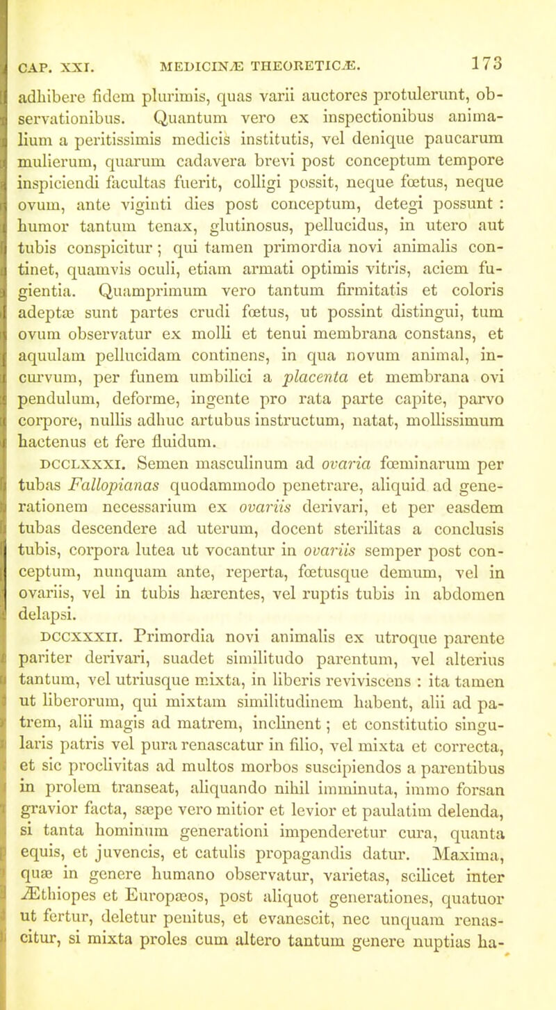 adbibere fidem plurimis, quas varil auctores protulerunt, ob- servationibus. Quantum vero ex inspcctionibus anima- lium a perltissimis medicis Institutls, vel denique paucarum mullerum, quarum cadavera brevi post conceptum tempore inspiciendi facultas fuerlt, colligi posslt, neque foetus, neque ovum, ante A^igintl dies post couceptum, detegi possunt : humor tantum tenax, glutinosus, pellucidus, in utero aut tubls conspicltur ; qul tamen prlmordia novi anlmalis con- tinet, quamvls oculi, etiam armati optlmls vltrls, aclem fu- gientia. Quamprimum vero tantum firmitatis et coloris adeptJE sunt partes crudl foetus, ut posslnt distlngui, tum ovura observatur ex molli et tenul membrana constans, et aquulam pellucldam continens, in qua novum animal, in- om-vum, per funem umbilici a placenta et membrana ovi pendulum, defoi'me, ingente pro rata parte caplte, parvo corpore, nullls adhuc artubus Insti'uctum, natat, molllssimura hactenus et fere fluldum. DCCLXxxi. Semen masculinum ad ovaria foemlnarum per tubas Fallopianas quodammodo penetrare, allquld ad gene- rationem necessarium ex ovariis derivarl, et per easdem tubas descendere ad uterum, docent sterllitas a conclusis tubis, corpora lutea ut vocantur in ovariis semper post con- ceptum, nunquam ante, reperta, foetusque demum, vel In ovariis, vel In tubis hasrentes, vel ruptis tubis in abdomen delapsi. Dccxxxii. Primordia novi animalis ex utroque parente parlter derlvari, suadet slniilltudo parentum, vel alterlus tantum, vel utrlusque mixta, in liberis revlviscens : ita tamen ut llberorum, qui mixtam simllitudinem habent, alii ad pa- trem, alli magis ad matrem, inclinent; et constltutlo slngu- larls patrls vel pura renascatur in fillo, vel mixta et correcta, et slc proclivltas ad multos morbos susclplendos a parentlbus in prolem transeat, ahquando nlhil Imminuta, immo forsan gravior facta, sffipe vero mitior et levior et paulatim delenda, si tanta homlnum generatloni Impenderetur cm-a, quanta equls, et juvencis, et catulls propagandis datur. Maxlma, quae in gcnere humano observatur, varletas, scllicet Inter ^thlopes et Europa?.os, post allquot generatlones, quatuor ut fertur, deletur penitus, et evanesclt, nec unquam renas- citur, si mixta proles cum altero tantum genere nuptias ha-