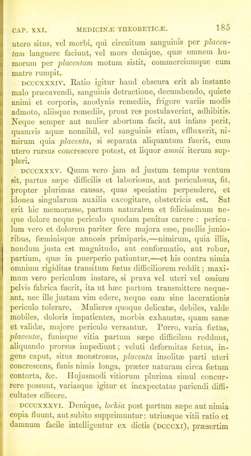 utero situs, vel morbi, qui circuitum sanguinis per placen- tam languere faciunt, vel mors denique, qua; onineni liu- morum per placentam motum sistit, commerciumque cum matre rumpit. Dcccxxxiv. Ratio igitxir haud obscura erit ab instante malo prajcavendi, sanguinis detractione, decumbendo, quiete animi et corporis, anodynis remediis, fi-igore variis modis admoto, allisque remediis, prout res postulaverint, adhibitis. Keque semper aut mulier abortum facit, aut infans perit, quamvis aquaj nonnihil, vel sanguinis etiani, effluxerit, ni- mirum quia placenta, si separata aliquantum fuerit, cum utero rursus concrescere potest, et liquor amnii iterum sup- pleri. DCCCxxxv. Quum vero jam ad justum tempus ventura sit, partus ssepe difficilis et laboriosus, aut periculosus, fit, propter pbirimas causas, quas speciatim perpendere, et idonea singularum auxilia excogltare, obstetricis est. Sat erit hic memorasse, partum naturalem et felicissimum ne- que dolore neque periculo quodam penitus carere : pericu- lum vero et dolorem pariter fere majora esse, puellls junio- ribus, foeminisque annosls prlmiparis,—nimirum, quia illis, nondum justa est magnitudo, aut conformatio, aut robur, partium, qua3 in puerperlo patiuntur,—et his contra nimia omnium rlgiditas transitum foetus dllHcIlioreni reddlt; maxi- mum vero periculum instare, si prava vel uteri vel ossium pelvls fabrica fuerit, ita ut hasc partum transmittere neque- ant, nec ille justam vim edere, neque eam sine lacerationis periculo tolerare. Mulieres quoque deHcata;, debiles, valde mobiles, doloris impatientes, morbls exhaust£e, quam sanae et vaHdte, majore periculo versantur. Porro, varia foetus, placentcc^ funisque vitla partum saspe dlfficilem reddunt, aUquando prorsus impediunt; veluti deformitas foctus, in- gens caput, situs monstrosus, placenla insoHta^ parti uteri concrescens, funis nimls longa, praster naturam circa foetum contorta, &c. Ilujusmodi vitiorum plurima simul concur- rere possunt, variasque igitur et inexpectatas pariendi diffi- cultatcs efficere. Dcccxxxvi. Denique, lochia post partum saspc aut nimia copia fluunt, aut sublto supprimuntur: utriusque vitii ratio et damnum facile inteUIgentur ex dictis (dcccxx), prassei-tim