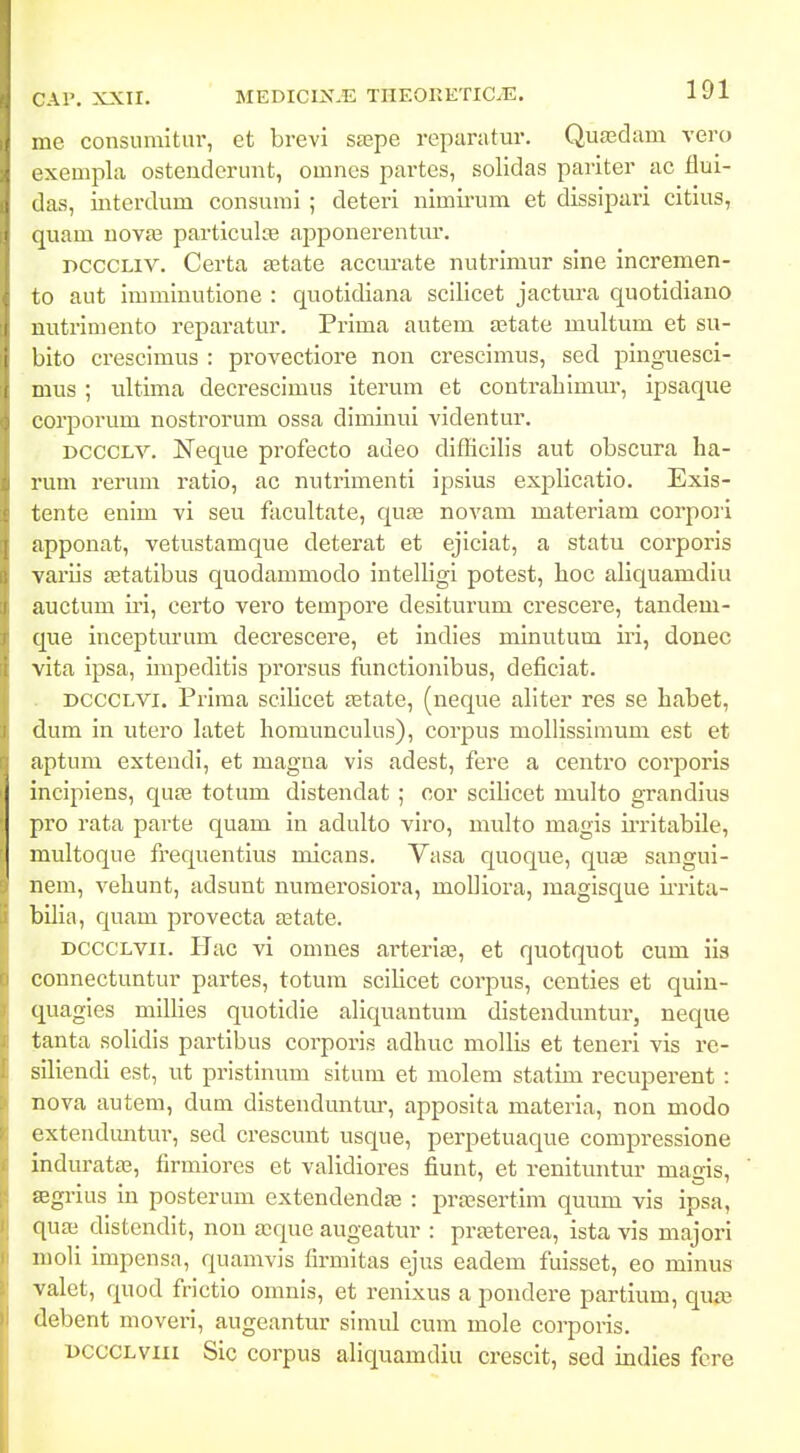 me consiimitnr, et brevi saspe reparatur. Qua^dam vero exemjila osteuderunt, omnes partcs, solidas pariter ac flui- das, interdum consurai ; deteri nimirum et dissipuri citius, quam uovaj particulte apponerentur. PCCCLiv. Certa setate accurate nutrlmur sine incremen- to aut imminutione : quotidiana scllicet jactm-a quotidiauo nutrimento reparatur. Prima autem aatate multum et su- bito crescimus : provectiore non crescimus, sed piuguesci- mus ; ultima decresclmus iterum et contraliimur, ipsaque corporum nostrorum ossa dlminui vldentur. DCCCLV. Neque profecto adeo diflicilis aut obscura ha- rum rerum ratio, ac nutrimenti ipsius explicatlo. Exis- tente enim vi seu facultate, qua^ novam materiam corpoii appouat, vetustamque deterat et ejlciat, a statu corporis variis setatlbus quodammodo Intelligi potest, lioc aliquamdiu auctum ii'i, certo vero tempore desiturum crescere, taudem- que incepturam decrescere, et iudies mlnutum iri, donec vita ipsa, impeditls prorsus functionlbus, deficiat. DCCCLVi. Prima scllicet fetate, (neque allter res se habet, dum in utero latet liomuuculus), corpus mollisslmum est et aptum exteudi, et magna vis adest, fere a centro corporis incipieus, qute totum distendat ; cor scillcet multo grandlus pro rata parte quam iu adulto viro, multo magls iiTltabile, multoque frequentlus mlcans. Yasa quoque, qujB saugui- nem, vehunt, adsunt uumerosiora, molllora, raagisque ii-rita- billa, c|uam provecta aatate. DCCCLvii. IJac vi omnes ai-terlEe, et quotquot cum iis connectuutur partes, totum scillcet corpus, ceuties et qulu- quagies millies quotldle aliquantum dlstenduntur, neque tauta solldis partibus corporis adhuc mollls et tenerl vis re- silleufll est, ut pristlnum situm et molem statlm recupereut: nova autem, dum distenduntur, apposita materia, nou modo extendimtur, sed crescuut usque, perpetuaque compressione Induratae, firmlores et validiores fiunt, et reuituutur magis, ffigrius In posterum extendendas : prassertim quum vls ipsa, quas distendit, non a^que augeatur : prteterea, ista vis majori moli impcnsa, quamvis firmltas ejus eadem fulsset, eo minus valet, quod frlctlo omuis, et reuixus a poudere partium, qua) debent moveri, augeantur slmul cum mole corporis. DccCLviii Sic corpus allquamdiu crescit, sed indies fcre